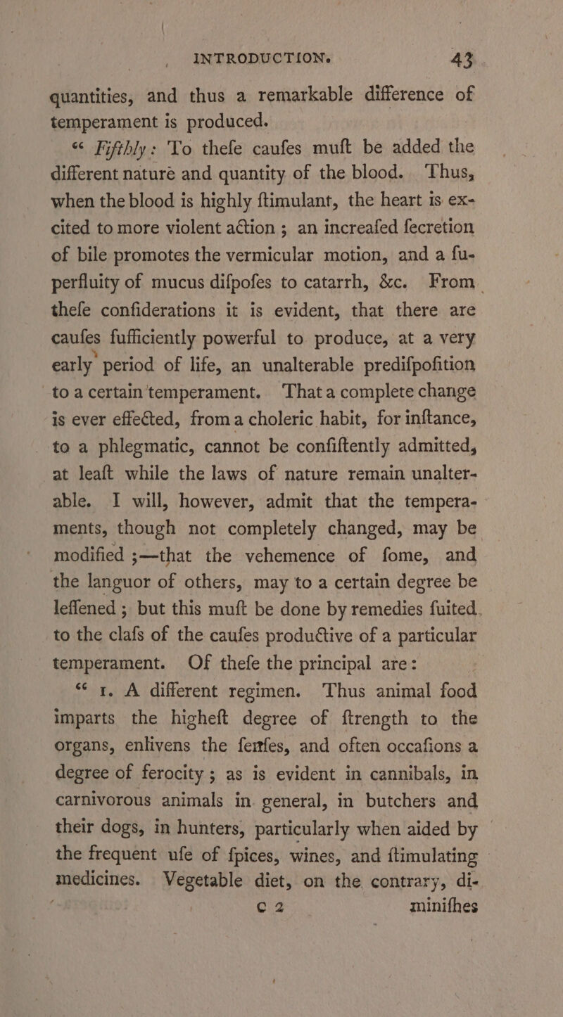 quantities, and thus a remarkable difference of temperament is produced. “ Fifthly: To thefe caufes muft be added the different nature and quantity of the blood. ‘Thus, when the blood is highly ftimulant, the heart is ex- cited to more violent action ; an increafed fecretion of bile promotes the vermicular motion, and a fu- perfluity of mucus difpofes to catarrh, &amp;c. From. thefe confiderations it is evident, that there are caules fufficiently powerful to produce, at a very early’ period of life, an unalterable predifpofition toacertain'temperament. Thata complete change is ever effected, froma choleric habit, for inftance, to a phlegmatic, cannot be confiftently admitted, at leaft while the laws of nature remain unalter- able. I will, however, admit that the tempera- ments, though not completely changed, may be modified ;—that the vehemence of fome, and the languor of others, may to a certain degree be leffened ; but this muft be done by remedies fuited. to the clafs of the caufes productive of a particular temperament. Of thefe the principal are: | “* r. A different regimen. Thus animal food imparts the higheft degree of ftrength to the organs, enlivens the ferfes, and often occafions a degree of ferocity ; as is evident in cannibals, in carnivorous animals in general, in butchers and their dogs, in hunters, particularly when aided by — the frequent ufe of fpices, wines, and {timulating | medicines. Vegetable diet, on the contrary, di- Cig ssiniies