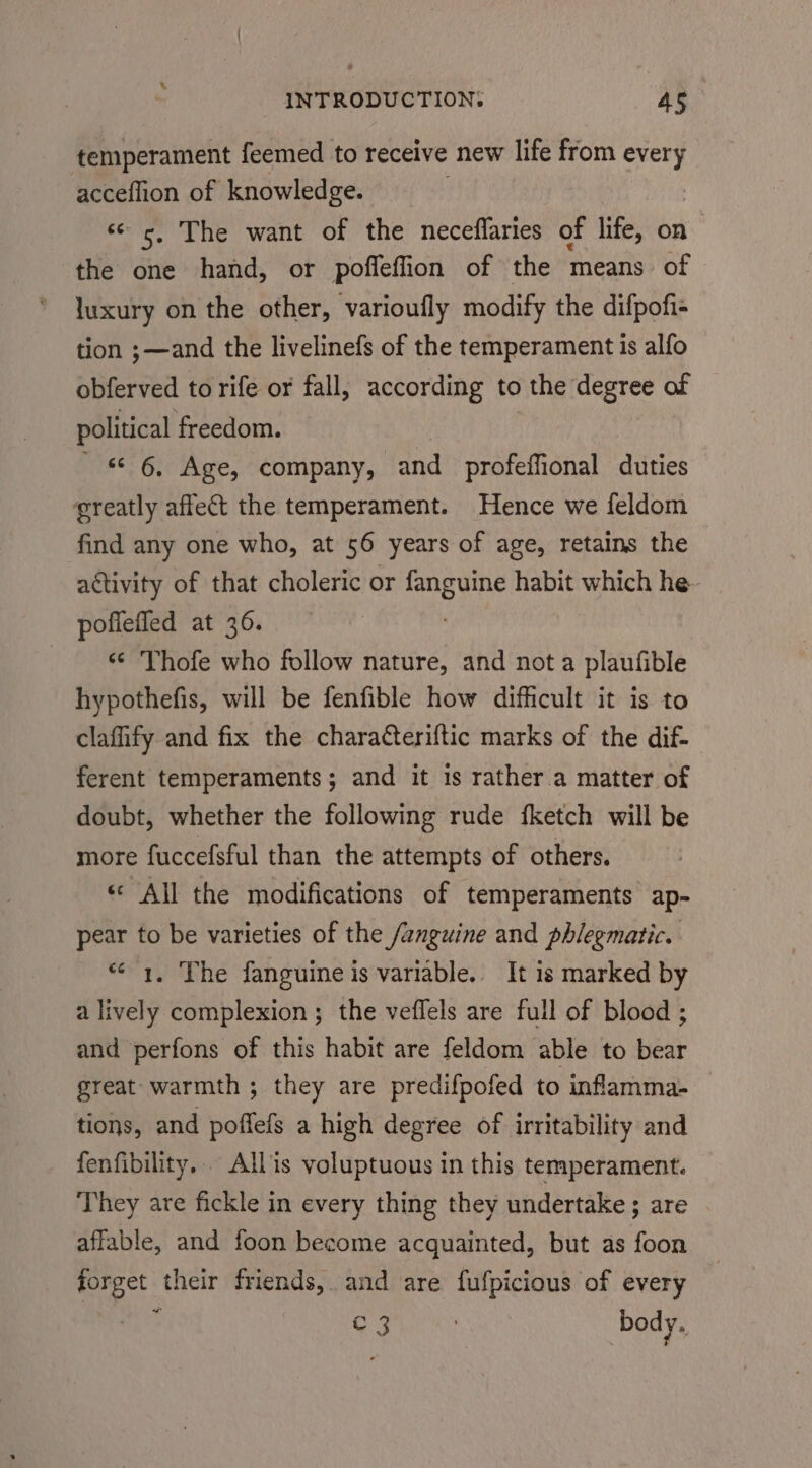 % temperament feemed to receive new life from every acceflion of knowledge. « c, The want of the neceflaries of life, on the one hand, or poffeffion of the means of luxury on the other, varioufly modify the difpofi- tion ;—and the livelinefs of the temperament is alfo obferved to rife or fall, according to the degree of political freedom. - « 6 Age, company, and profeffional duties greatly affect the temperament. Hence we feldom find any one who, at 56 years of age, retains the activity of that choleric or peach habit which he pofiefled at 36. _ Thofe who follow nature, and not a plaufible hypothefis, will be fenfible how difficult it is to clafify and fix the charatteriftic marks of the dif- ferent temperaments; and it is rather.a matter of doubt, whether the following rude fketch will be more fuccefsful than the attempts of others. ‘All the modifications of temperaments ap- pear to be varieties of the /anguine and phlegmatic. “&lt;1. The fanguine is variable. It is marked by a lively complexion ; the veflels are full of blood ; and perfons of this habit are feldom able to bear great warmth ; they are predifpofed to inflamma- tions, and poffefs a high degree of irritability and fenfibility.. Allis voluptuous in this temperament. They are fickle in every thing they undertake; are | affable, and foon become acquainted, but as foon forget their friends, and are fufpicious of every ‘ Cc 3 body.