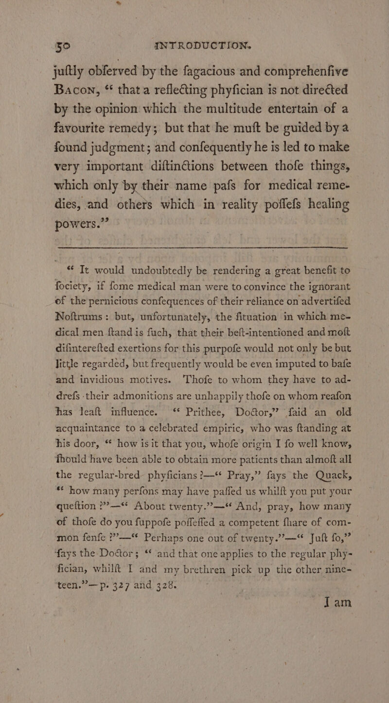 jultly obferved by the fagacious and comprehenfive Bacon, * that a reflecting phyfician is not directed by the opinion which the multitude entertain of a favourite remedy; but that he muft be guided bya found judgment; and confequently he is led to make very important diftinCtions between thofe things, which only by their name pafs for medical reme- dies, and others which in reality poffefs healing powers.” | 08 ** It would undoubtedly be rendering a great benefit to fociety, if fome medical man were to convince the ignorant of the pernicious confequences of their reliance on advertifed Noftrums : but, unfortunately, the fituation in which me- dical men ftand is fuch, that their beft-intentioned and moft difinterefted exertions for this purpofe would not only be but little regarded, but frequently would be even imputed to bafe and invidious motives. 'Thofe to whom they have to ad- drefs their admonitions are unhappily thofe on whom reafon has Jeaft influence. ‘* Prithee, Dodtor,” faid an old acquaintance to a celebrated empiric, who was ftanding at his door, “ how isit that you, whofe origin I fo well know, fhould have been able to obtain more patients than almoft all the regular-bred phyficians ?—** Pray,” fays the Quack, ** how many perfons may have pafled us whilft you put your queftion ??—“ About twenty.”—“ And, pray, how many of thofe do you fuppofe poffefled a competent fhare of com- mon fenfe ?”’—‘* Perhaps one out of twenty.”—“ Juft fo,” fays the Doctor; ** and that one applies to the regular phy- fician, whilft I and my brethren pick up the other nine- teen.”—p. 327 and 328. ; Tam