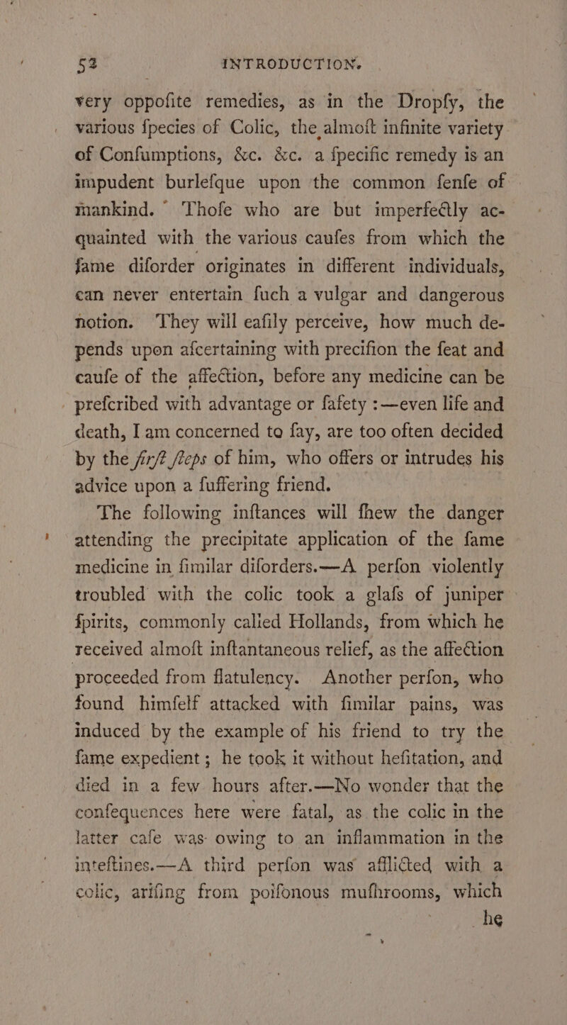 very oppofite remedies, as in the Dropfy, the various {pecies of Colic, the almoit infinite variety of Confumptions, &amp;c. &amp;c. a fpecific remedy is an impudent burlefque upon the common fenfe of — mankind. Thofe who are but imperfeétly ac- quainted with the various caufes from which the fame diforder originates in different individuals, ean never entertain fuch a vulgar and dangerous notion. They will eafily perceive, how much de- pends upon afcertaining with precifion the feat and caufe of the affection, before any medicine can be prefcribed with advantage or fafety : even life and death, Iam concerned to fay, are too often decided by the iz/2 eps of him, who offers or intrudes his advice upon a fuffering friend. The following inftances will fhew the danger attending the precipitate application of the fame medicine in fimilar diforders.x—A_ perfon violently troubled with the colic took a glafs of juniper fpirits, commonly calied Hollands, from which he received almoft inftantaneous relief, as the affection proceeded from flatulency. Another perfon, who found himfelf attacked with fimilar pains, was induced by the example of his friend to try the fame expedient; he took it without hefitation, and died in a few hours after.—No wonder that the confequences here were fatal, as the colic in the latter cafe was- owing to an inflammation in the inteftines.x—A third perfon was afflicted with a colic, arifing from poifonous mufhrooms, which he ¥