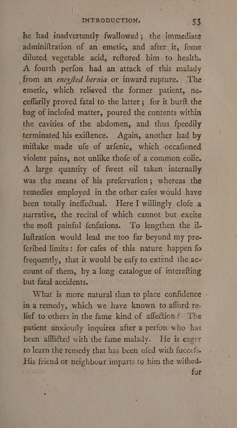 he had inadvertently fwallowed; the immediate adminiftration of an emetic, and after it, fome diluted vegetable acid, reftored him) to health. A fourth perfon had an attack of this malady from an ency/ted hernia or inward rupture. The - emetic, which relieved the former patient, ne- ceflarily proved fatal to the latter; for it burft the bag of inclofed matter, poured the contents within the cavities of the abdomen, and thus. {peedily terminated his exiftence. Again, another had by miftake made ufe of arfenic, which occafioned violent pains, not unlike thofe of a common colic. A large quantity of fweet oil taken: internally was the means of his prefervation; whereas the remedies employed in the other cafes would have been totally ineffectual. Here I willingly clofe a narrative, the recital of which cannot but excite the moft painful fenfations. ‘To lengthen the il- luftration would lead me too far beyond my pre- {cribed limits: for cafes of this nature happen fo frequently, that it would be eafy to extend the ac= count of them, by a long catalogue of interefting but fatal accidents. What is more natural than to place confidence - in a remedy, which we have known to afford re- lief to others in the fame kind of affection? ‘The patient anxioufly inquires after a perfon, who has been afflicted with the fame malady. He is eager to learn the remedy that has been ufed with fuccels, His friend or neighbour imparts to him the withed- 7 for