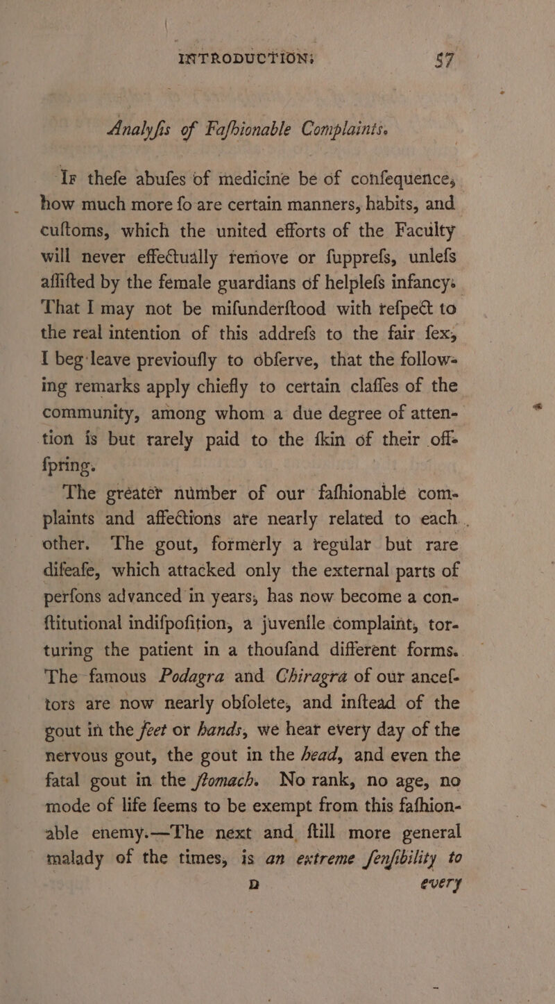 Analyfis of Fafhionable Complainis. ‘Tr thefe abufes of medicine be of confequence; how much more fo are certain manners, habits, and cuftoms, which the united efforts of the Faculty will never effectually remove or fupprefs, unlefs aflifted by the female guardians of helplefs infancy: That I may not be mifunderftood with refpect to the real intention of this addrefs to the fair fex, I beg leave previoufly to obferve, that the follow- ing remarks apply chiefly to certain clafles of the community, among whom a due degree of atten- tion is but rarely paid to the fkin of their off- fpring. | The gréater number of our fafhionablé com- plaints and affections ate nearly related to each . other. The gout, formerly a regular but rare difeafe, which attacked only the external parts of perfons advanced in years, has now become a con- {titutional indifpofition, a juvenile complaint, tor- The famous Podagra and Chiragra of our ancel- tors are now nearly obfolete, and inftead of the gout in the feet or hands, we hear every day of the nervous gout, the gout in the ead, and even the fatal gout in the /fomach. No rank, no age, no mode of life feems to be exempt from this fafhion- able enemy.—The next and. ftill more general malady of the times, is an extreme fenjibility to D every