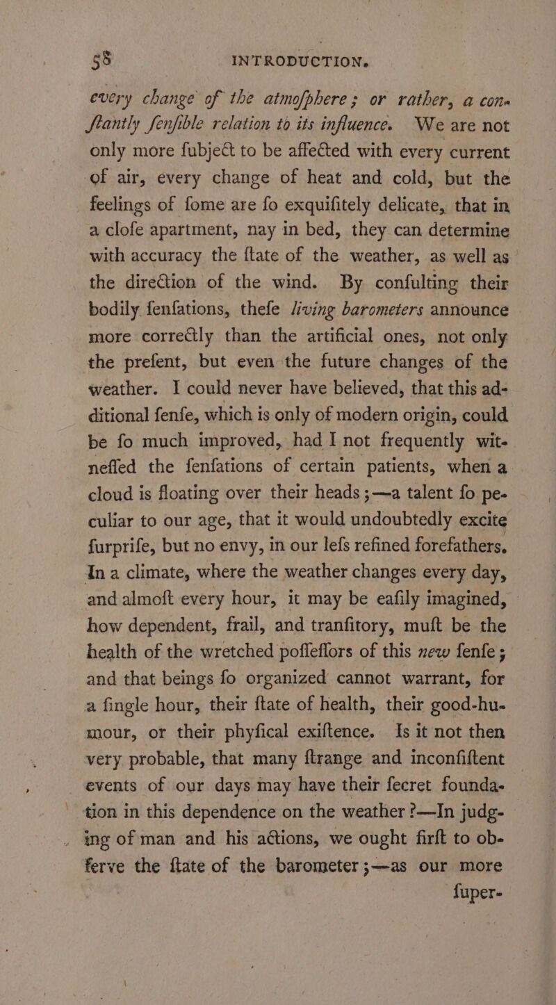 every change of the atmofphere; or rather, a con- Stantly fenfible relation to its influence. We are not only more fubject to be affeGted with every current of air, every change of heat and cold, but the feelings of fome are fo exquifitely delicate, that in a clofe apartment, nay in bed, they can determine with accuracy the flate of the weather, as well as the dire€tion of the wind. By confulting their bodily fenfations, thefe Jiving barometers announce more corretly than the artificial ones, not only the prefent, but even the future changes of the weather. I could never have believed, that this ad- ditional fenfe, which is only of modern origin, could be fo much improved, had I not frequently wit- nefled the fenfations of certain patients, when a cloud is floating over their heads ;—a talent fo pe- culiar to our age, that it would undoubtedly excite furprife, but no envy, in our lefs refined forefathers, In a climate, where the weather changes every day, and almoft every hour, it may be eafily imagined, © how dependent, frail, and tranfitory, muft be the health of the wretched poffeflors of this new fenfe ; and that beings fo organized cannot warrant, for a fingle hour, their {tate of health, their good-hu- mour, or their phyfical exiftence. Is it not then very probable, that many ftrange and inconfiftent events of our days may have their fecret founda- tion in this dependence on the weather ?—In judg- ferve the ftate of the barometer ;—as our more fuper-