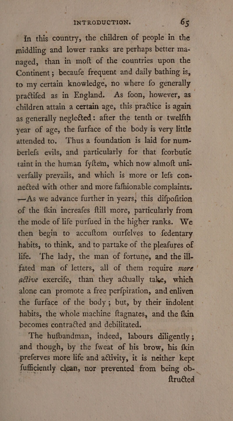 in this country, the children of people in the middling and lower ranks are perhaps better ma- naged, than in moft of the countries upon the Continent ; becaufe frequent and daily bathing is, to my certain knowledge, no where fo generally practifed as in England. As foon, however, as children attain a certain age, this pra¢tice is again as generally negleéted : after the tenth or twelfth year of age, the furface of the body is very little attended to. ‘Thus a foundation is laid for num- berlefs evils, and particularly for that {corbutie taint in the human fyftem, which now almoft uni- yerfally prevails, and which is more or lefs con- nected with other and more fafhionable complaints. —As we advance further in years, this difpofition of the fkin increafes ftill more, particularly from the mode of life purfued in the higher ranks. We then begin to accuftom ourfelves to fedentary } habits, to think, and to partake of the pleafures of life. ‘The lady, the man of fortune, and the ill- fated man of letters, all of them require more active exercife, than they atually take, which alone can promote a free perfpiration, and enliven the furface of the body; but, by their indolent habits, the whole machine ftagnates, and the fkin becomes contracted and debilitated. The hufbandman, indeed, labours diligently ; and though, by the fweat of his brow, his {kin preferves more life and attivity, it is neither kept fufficiently clean, nor prevented from being ob-_ ftructed |