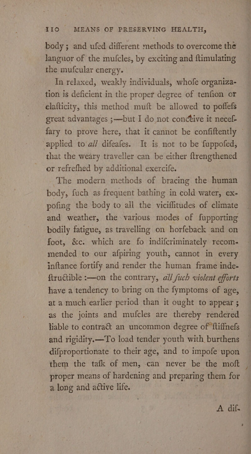 body; and ufed different methods to overcome the Janguor of the mufcles, by exciting and ftimulating the mufcular energy. _ In relaxed, weakly individuals, whofe organiza- tion is deficient in the proper degree of tenfion or elafticity, this method muft be allowed to poflefs great advantages ;—but I do not conctive it necef- fary to prove here, that it cannot be confiftently — applied to a// difeafes. It is not to be fuppofed, that the weary traveller can be either ftrengthened or refrefhed by additional exercife. The modern methods of bracing the human body, fuch as frequent bathing in cold water, ex- pofing the body to all the viciflitudes of climate — and weather, the various modes of fupporting bodily fatigue, as travelling on horfeback and on foot, &amp;c. which are fo indifcriminately recom- mended to our afpiring youth, cannot in every inftance fortify and render the human frame inde- firudtible :—on the contrary, all /uch violent efforts — have a tendency to bring on the fymptoms of age, — at a much earlier period than it ought to appear ; as the joints and mufcles are thereby rendered liable to contract an uncommon degree of ‘ftiffnefs and rigidity.x—To load tender youth with burthens difproportionate to their age, and to impofe upon them the tafk of men, -can never be the moft proper means of hardening and preparing them for a long and attive life. A. dif.