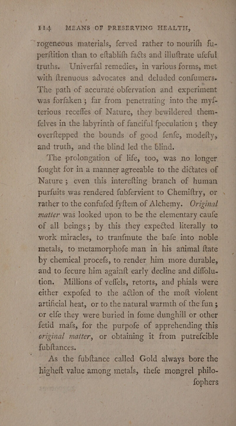 =m Oa WAL hae 4 T1A MEANS OF PRESERVING HEALTH, “ rogeneous materials, ferved rather to nourifh fu- perftition than to eftablifh fats and illuftrate ufeful truths. Univerfal remedies, in various forms, met with ftrenuous advocates and deluded confumers. The path of accurate obfervation and experiment was forfaken ; far from penetrating into the myf- terious recefles of Nature, they bewildered them- felves in the labyrinth of fanciful {peculation ; they overftepped the bounds of good fenfe, modelty, and truth, and the blind led the blind. The prolongation of life, too, was no longer fought for in a manner agreeable to the dictates of Nature ; even this interefling branch of human purfuits was rendered fubfervient to Chemiftry, or rather to the confufed fyftem of Alchemy. Original matier was looked upon to be the elementary caule of all beings; by this they expected literally to work miracles, to tranfmute the bafe into noble metals, to metamorphofe man in his animal ftate by chemical procefs, to render him more durable, and to fecure him agaiaft early decline and diflolu- tion. Millions of veffels, retorts, and phials were either expofed to the action of the moft violent artificial heat, or to the natural warmth of the fun ; or elfe they were buried in fome dunghill or other fetid mafs, for the purpofe of apprehending this original matter, or obtaining it from putrefcible fubftances. | he : _ As the fubftance called Gold always bore the higheft value among metals, thefe mongrel philo- | _ fophers