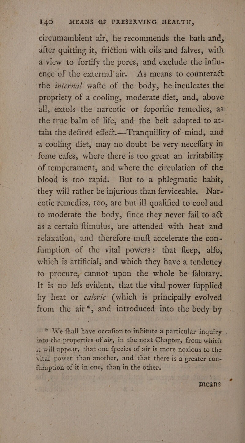 circumambient air, he recommends the bath and, after quitting it, friction with oils and falves, with a view to fortify the pores, and exclude the influ- ence of the external’air. As means to counteract the internal wafte of the body, he inculcates the propriety of a cooling, moderate diet, and, above all, extols the narcotic or foporific remedies, as the true balm of life, and the beft adapted to at- tain the defired effeCt.—Tranquillity of mind, and a cooling diet, may no doubt be very neceflary in fome cafes, where there is too great an irritability of temperament, and where the circulation of the blood is too rapid. But to a phlegmatic habit, they will rather be injurious than ferviceable. Nar- cotic remedies, too, are but ill qualified to cool and to moderate the body, fince they never fail to act as a certain ftimulus, are attended with heat and relaxation, and therefore muft accelerate the con-— fumption .of the vital powers: that fleep, alfo, which is artificial, and which they have a tendency to procure, cannot upon the whole be falutary. It is no lefs evident, that the vital power fupplied by heat or caloric (which is principally evolved from the air*, and introduced into the body by * We fhall have occafion to inftitute a particular inquiry . into the properties of air, in the next Chapter, from which it will appear, that one f{pecies of air is more noxious to the vital power than another, and that there is a greater con- famption of it in one, than in the other. / means
