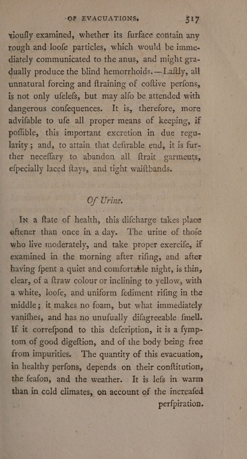 vioully examined, whether its furface contain any rough and loofe particles, which would be imme- diately communicated to the anus, and might gra- dually produce the blind hemorrhoids. —Latftly, all unnatural forcing and ftraining of coftive perfons, is not only ufelefs, but may alfo be attended with dangerous confequences. It is, therefore, more advifable to ufe all proper means of keeping, if poflible, this important excretion in due regu- larity ; and, to attain that defirable end, it is fur- ther neceflary to abandon all ftrait garments, efpecially laced ftays, and tight waiftbands. Of Urine. In a ftate of health, this difcharge takes place eftener than once in a day. The urine of thole who live moderately, and take proper exercife, if examined in the morning after rifing, and after having fpent a quiet and comfortable night, is thin, clear, of a ftraw colour or inclining to yellow, with a white, loofe, and uniform fediment rifing in the middle; it makes no foam, but what immediately vanifhes, and has no unufually difagreeable fmell. If it correfpond to this defcription, it is a fymp- tom of good digeftion, and of the body being free irom impurities. The quantity of this evacuation, in healthy perfons, depends on their conftitution, the feafon, and the weather. It is lefs in warm than in cold climates, on account of the increafed perfpiration,