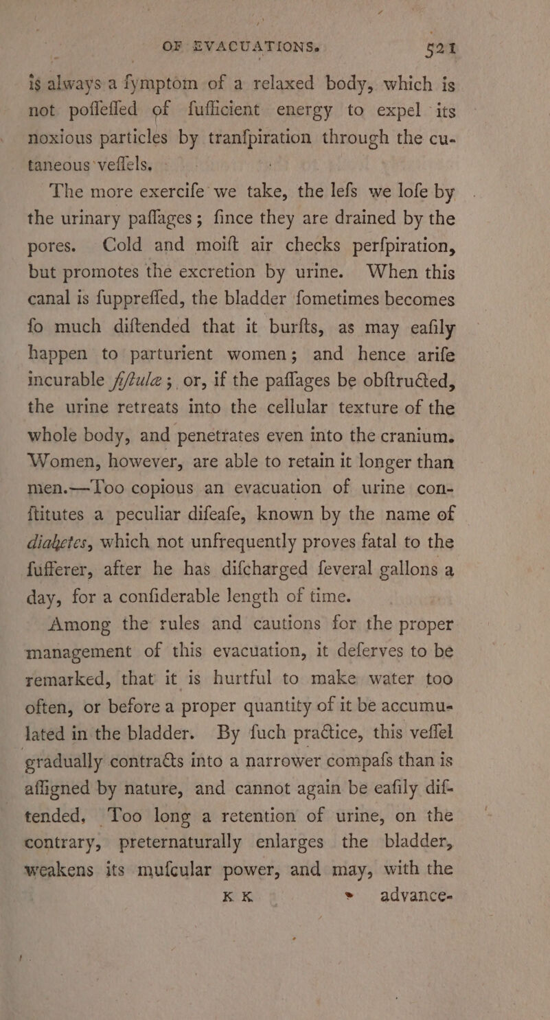 is always a fymptom of a relaxed body, which is not poflefled of fuflicient energy to expel its noxious particles by tranfpiration through the cu- taneous veflels, The more exercife we take, the lefs we lofe by the urinary paflages; fince they are drained by the pores. Cold and moift air checks perfpiration, but promotes the excretion by urine. When this canal is fuppreffed, the bladder fometimes becomes fo much diftended that it burfts, as may eafily happen to parturient women; and hence arife incurable f/zule ; or, if the paflages be obftrudted, the urine retreats into the cellular texture of the whole body, and penetrates even into the cranium. Women, however, are able to retain it longer than men.—Too copious an evacuation of urine con- {titutes a peculiar difeafe, known by the name of diaketes, which not unfrequently proves fatal to the fufferer, after he has difcharged feveral elon a day, for a confiderable length of time. Among the rules and cautions for the proper management of this evacuation, it deferves to be remarked, that it is hurtful to make water too often, or before a proper quantity of it be accumu- lated in the bladder. By fuch praétice, this veffel gradually contraéts into a narrower compafs than is affigned by nature, and cannot again be eafily dif- tended. Too long a retention of urine, on the contrary, preternaturally enlarges the bladder, weakens its mufcular power, and may, with the KR @ &gt; advance-