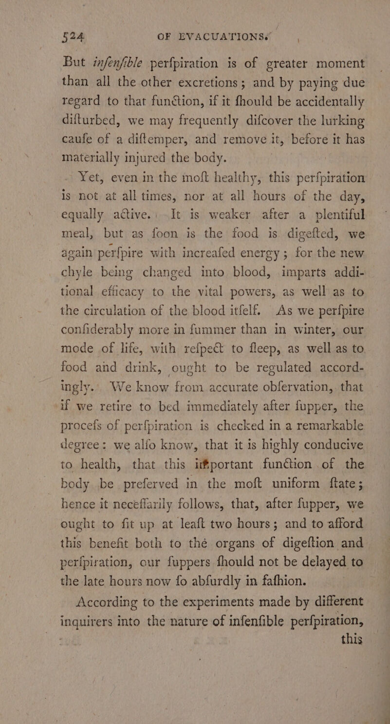 But injenfible perfpiration is of greater moment than all the other excretions; and by paying due regard to that function, if it fhould be accidentally difturbed, we may frequently difcover the lurking caufe of a diftemper, and remove it, before it has materially injured the body. Yet, even in the moft healthy, this perfpiration is not at all times, nor at all hours of the day, equally active. It is weaker after a plentiful meal, but as foon is the food is digefted, we again perfpire with increafed energy ; for the new chyle being changed into blood, imparts addi- tional efficacy to the vital powers, as well as to the circulation of the blood itfelf. As we perfpire confiderably more in fummer than in winter, our mode of life, with refpe€t to fleep, as well as to food and drink, ought to be regulated accord- ingly... We know from accurate obfervation,. that if we retire to bed immediately after fupper, the procefs of perfpiration is checked in a remarkable degree: we alio know, that it is highly conducive to health, that this important fun@ion of the body be preferved in the moft uniform ftate; hence it neceéflarily follows, that, after fupper, we ought to fit up at leaft two hours; and to afford this benefit both to thé organs of digeftion and perfpiration, cur fuppers fhould not be delayed to the late hours now fo abfurdly in fafhion. According to the experiments made by different inquirers into the nature of infenfible perfpiration, this