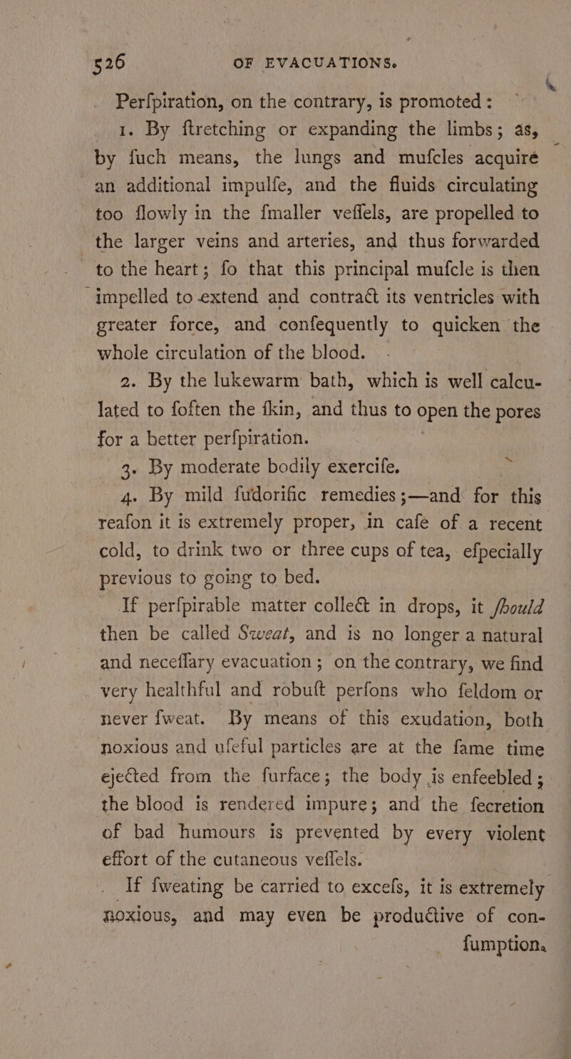 Perfpiration, on the contrary, is promoted : 1. By ftretching or expanding the limbs; as, by fuch means, the lungs and mufcles acquiré an additional impulfe, and the fluids circulating too flowly in the fmaller veflels, are propelled to the larger veins and arteries, and thus forwarded to the heart; fo that this principal mufcle is then impelled to-extend and contract its ventricles with greater force, and confequently to quicken the whole circulation of the blood. ; 2. By the lukewarm bath, which is well calcu- lated to foften the fkin, and thus to PPEn the pores for a better perfpiration. 3. By moderate bodily exercife. 4. By mild fudorific remedies ;—and: for this reafon it is extremely proper, in cafe of a recent cold, to drink two or three cups of tea, efpecially previous to going to bed. If perfpirable matter colle&amp; in drops, it /hould then be called Sweat, and is no longer a natural and neceflary evacuation; on the contrary, we find very healthful and robult perfons who feldom or never {[weat. By means of this exudation, both. “noxious and ufeful particles are at the fame time ejeCted from the furface; the body is enfeebled ; the blood is rendered impure; and the {fecretion of bad humours is prevented by every violent effort of the cutaneous veflels. _ If fweating be carried to excels, it is extremely noxious, and may even be productive of con- fumption. ~