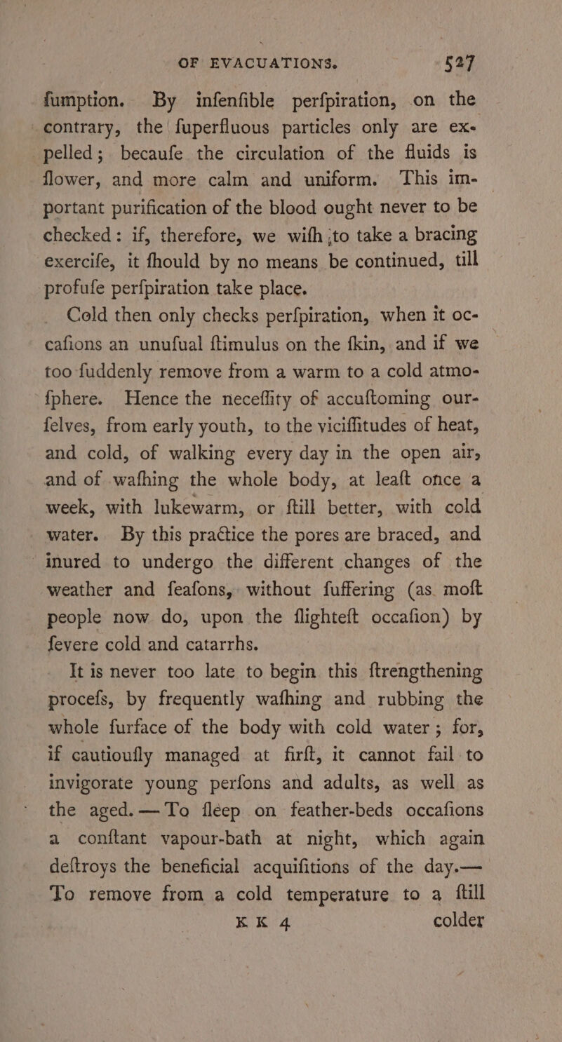 fumption. By infenfible perfpiration, on the contrary, the fuperfluous particles only are ex- pelled; becaufe the circulation of the fluids is flower, and more calm and uniform. This im-— portant purification of the blood ought never to be checked: if, therefore, we with jto take a bracing exercife, it fhould by no means be continued, till profufe perfpiration take place. Cold then only checks perfpiration, when it oc- cafions an unufual ftimulus on the fkin, and if we too fuddenly remove from a warm to a cold atmo- {phere. Hence the neceflity of accuftoming our- felves, from early youth, to the viciflitudes of heat, and cold, of walking every day in the open air, and of wafhing the whole body, at leaft once a week, with lukewarm, or ftill better, with cold water. By this practice the pores are braced, and inured to undergo the different changes of the weather and feafons, without fuffering (as. moft people now do, upon the flighteft occafion) by fevere cold and catarrhs. It is never too late to begin this ftrengthening procefs, by frequently wafhing and rubbing the whole furface of the body with cold water ; for, if cautioufly managed at firft, it cannot fail to invigorate young perfons and adalts, as well as the aged.— To fleep on feather-beds occafions a conftant vapour-bath at night, which again deftroys the beneficial acquifitions of the day.— To remove from a cold temperature to a full KK 4 colder