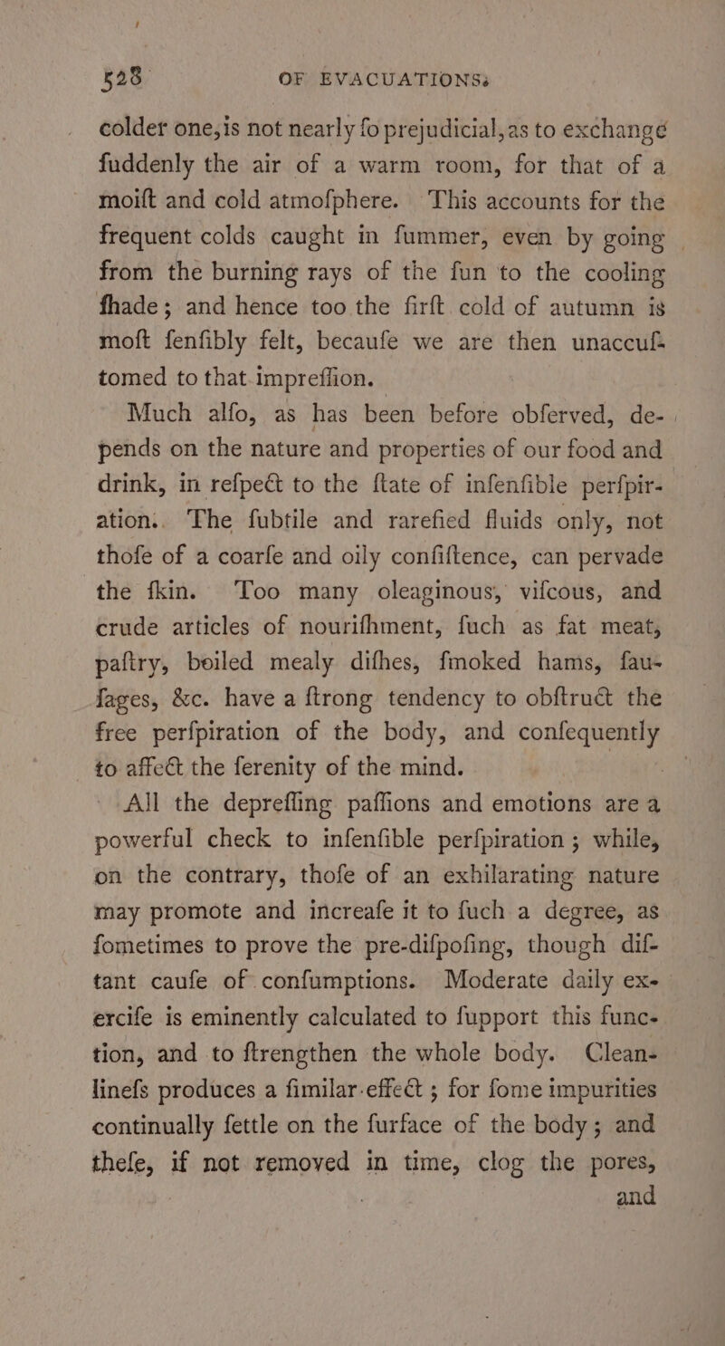 f 528 OF EVACUATIONS. colder one,is not nearly fo prejudicial, as to exchangé fuddenly the air of a warm room, for that of a moift and cold atmofphere. This accounts for the frequent colds caught in fummer, even by going | from the burning rays of the fun to the cooling fhade; and hence too the firft cold of autumn is moft fenfibly felt, becaufe we are then unaccul tomed to that.impreffion. Much alfo, as has been before obferved, de-. pends on the nature and properties of our food and drink, in refpect to the ftate of infenfible perfpir- ation.. The fubtile and rarefied fluids only, not thofe of a coarfe and oily confiftence, can pervade the fkin. Too many oleaginous, vifcous, and crude articles of nourifhment, fuch as fat meat, paftry, beiled mealy difhes, fmoked hams, fau- fages, &amp;c. have a ftrong tendency to obftruct the free perfpiration of the body, and Parone to affect the ferenity of the mind. a All the deprefling paffions and emotions are a powerful check to infenfible perfpiration ; while, on the contrary, thofe of an exhilarating nature may promote and increafe it to fuch a degree, as fometimes to prove the pre-difpofing, though dif- tant caufe of confumptions. Moderate daily ex- ercife is eminently calculated to fupport this func. tion, and to ftrengthen the whole body. Clean- linefs produces a fimilar-effect ; for fome impurities continually fettle on the furface of the body; and thefe, if not removed in time, clog the pores, and