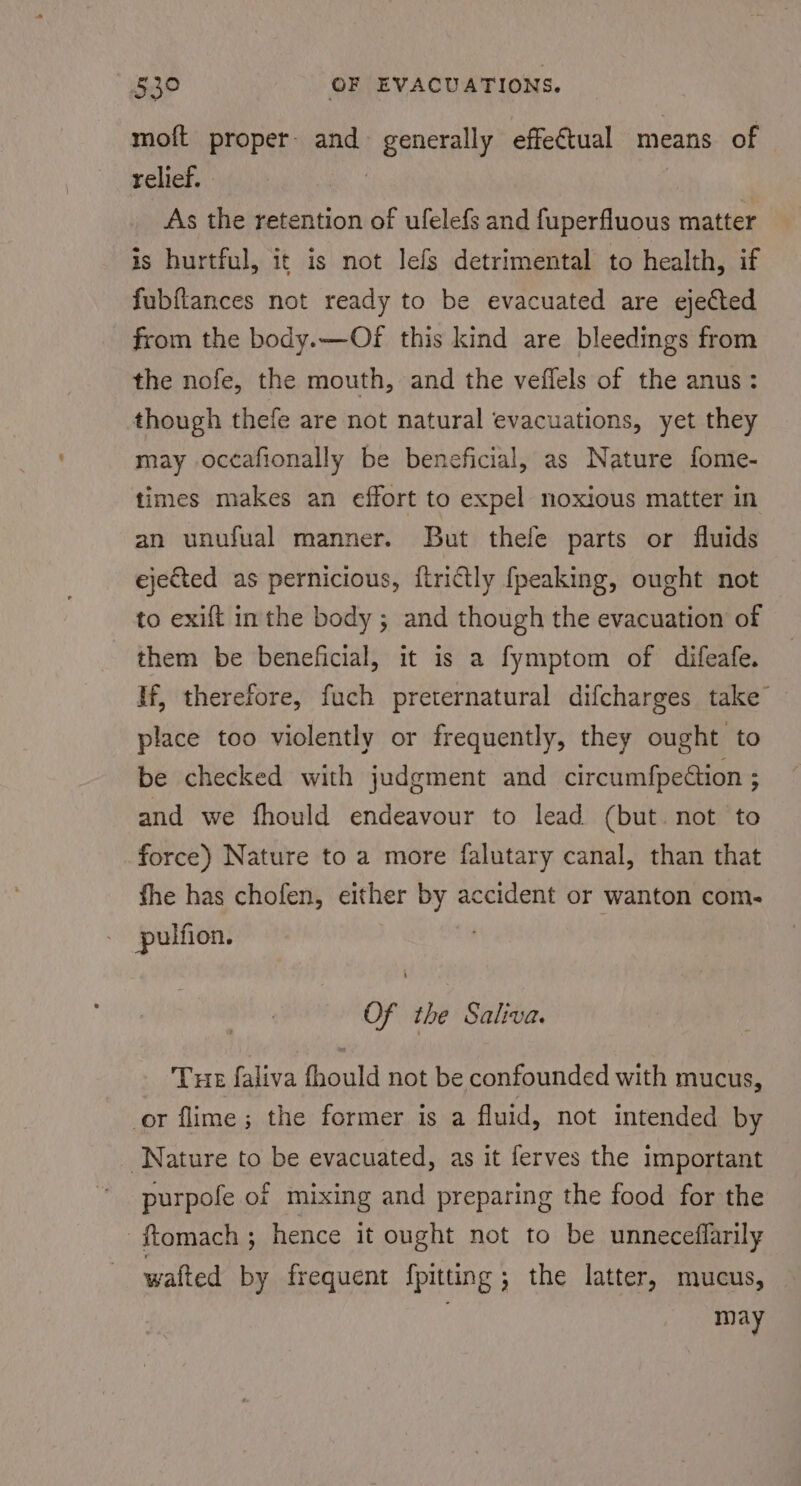 moft proper: and generally effeétual means of relief. 7 | As the retention of ufelefs and fuperfluous matter is hurtful, it is not lefs detrimental to health, if fubftances not ready to be evacuated are ejected from the body.—Of this kind are bleedings from the nofe, the mouth, and the veflels of the anus: though thefe are not natural evacuations, yet they may occafionally be beneficial, as Nature fomie- times makes an effort to expel noxious matter in an unufual manner. But thele parts or fluids ejeed as pernicious, flrictly fpeaking, ought not to exift inthe body ; and though the evacuation of them be beneficial, it is a fymptom of difeafe. If, therefore, fuch preternatural difcharges take place too violently or frequently, they ought to be checked with judgment and circumfpection ; and we fhould endeavour to lead (but. not to force) Nature to a more falutary canal, than that fhe has chofen, either by accident or wanton com.- pulfion. Of the Saliva. Tue faliva fhould not be confounded with mucus, or flime; the former is a fluid, not intended by Nature to be evacuated, as it ferves the important purpofe of mixing and preparing the food for the ftomach ; hence it ought not to be unneceffarily walted by frequent fpitting; the latter, mucus, may