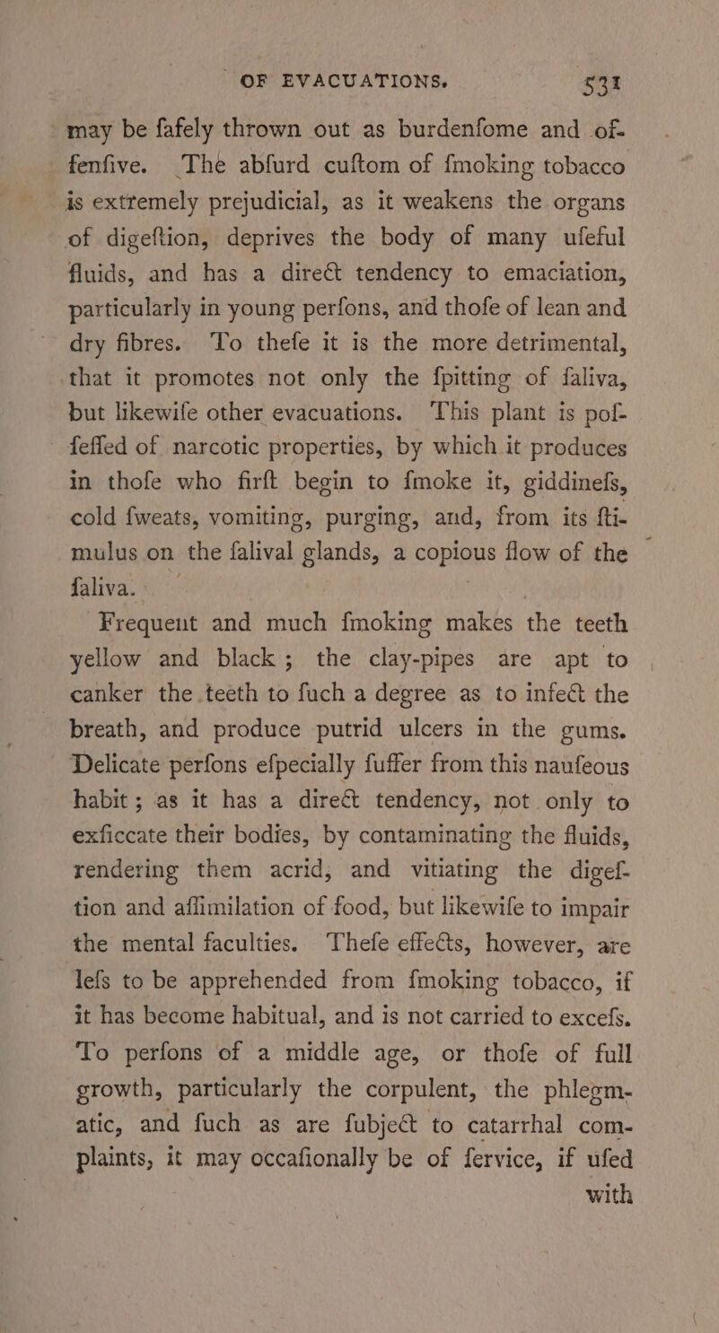 may be fafely thrown out as burdenfome and of fenfive. The abfurd cuftom of {moking tobacco is extremely prejudicial, as it weakens the organs of digeftion, deprives the body of many ufeful fluids, and has a direét tendency to emaciation, particularly in young perfons, and thofe of lean and dry fibres. To thefe it is the more detrimental, that it promotes not only the fpitting of faliva, but likewife other evacuations. This plant is pol- - feffed of narcotic properties, by which it produces in thofe who firft begin to {moke it, giddinefs, cold fweats, vomiting, purging, aud, from its {ti mulus on the falival glands a i flow of the faliva.*. Frequent and much fmoking makes the teeth yellow and black; the clay-pipes are apt to canker the.teeth to fuch a degree as to infect the breath, and produce putrid ulcers in the gums. Delicate perfons efpecially fuffer from this naufeous habit ; as it has a dire€t tendency, not only to exficcate their bodies, by contaminating the fluids, rendering them acrid, and vitiating the digel- tion and affimilation of food, but likewife to impair the mental faculties. Thefe effeCis, however, are lefs to be apprehended from fmoking tobacco, if it has become habitual, and is not carried to excefs. To perfons of a middle age, or thofe of full growth, particularly the corpulent, the phlegm- atic, and fuch as are fubject to catarrhal com- plaints, it may occafionally be of fervice, if ufed with