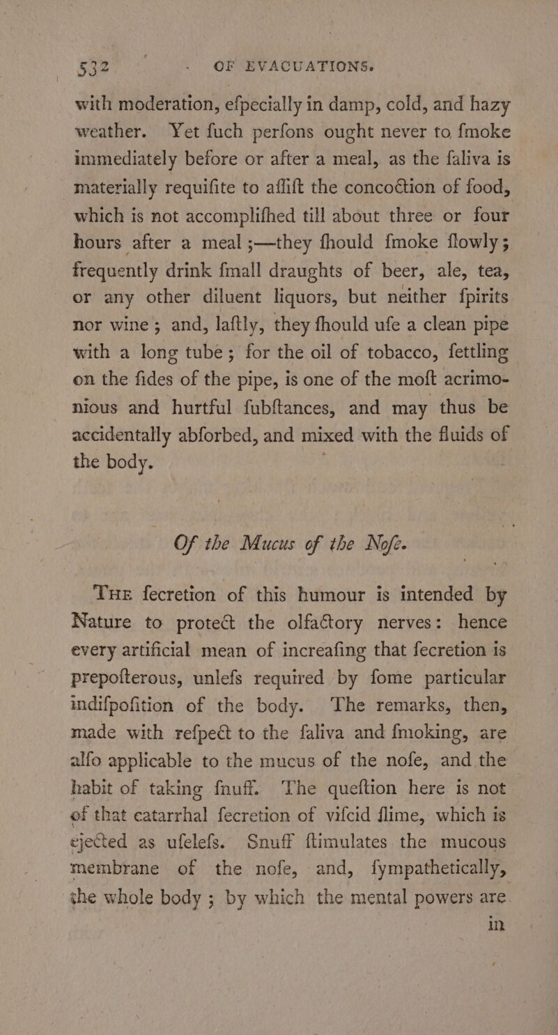 soz. «OF EVACUATIONS with moderation, efpecially in damp, cold, and hazy weather. Yet fuch perfons ought never to fmoke immediately before or after a meal, as the faliva is materially requifite to aflift the concoction of food, which is not accomplifhed till about three or four hours after a meal ;—they fhould fmoke flowly ; frequently drink fmall draughts of beer, ale, tea, or any other diluent liquors, but neither fpirits nor wine; and, laftly, they fhould ufe a clean pipe with a long tube; for the oil of tobacco, fettling on the fides of the pipe, is one of the moft acrimo- nious and hurtful fubftances, and may thus be accidentally abforbed, and mixed with the fluids of the body. Of the Mucus of the Nofe. Tue fecretion of this humour is intended by Nature to protect the olfaftory nerves: hence every artificial mean of increafing that fecretion 1s prepoiterous, unlefs required by fome particular indifpofition of the body. The remarks, then, made with refpeé to the faliva and {moking, are alfo applicable to the mucus of the nofe, and the habit of taking fnuff. The queftion here is not of that catarrhal fecretion of vifcid flime, which is ejected as ufelefs. Snuff ftimulates the mucous membrane of the nofe, and, fympathetically, the whole body ; by which the mental powers are in