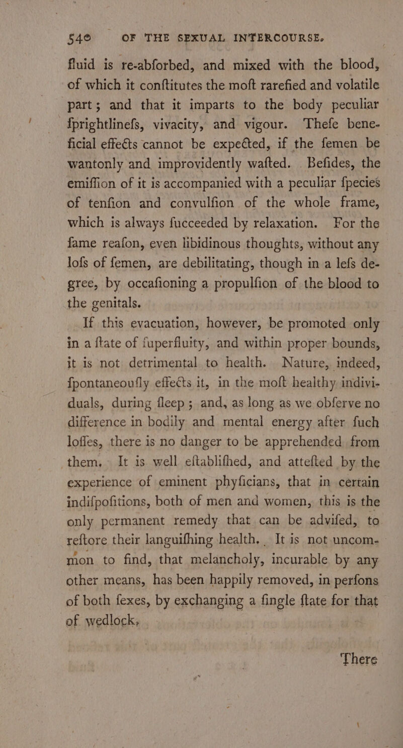 fluid is re-abforbed, and mixed with the blood, of which it conftitutes the moft rarefied and volatile part; and that it imparts to the body peculiar fprightlinefs, vivacity, and vigour. Thefe bene- ficial effects cannot be expected, if the femen be wantonly and improvidently wafted. Befides, the emiffion of it is accompanied with a peculiar fpecies of tenfion and convulfion of the whole frame, which is always fucceeded by relaxation. For the fame reafon, even libidinous thoughts, without any lofs of femen, are debilitating, though in a lefs de- gree, by occafioning a propulfion of the hipad to the genitals. If this evacuation, however, be promoted only in a {tate of fuperfluity, and within proper bounds, it is not detrimental to health. Nature, mdeed, fpontaneoufly effects it, in the moft healthy indivi- duals, during fleep; and, as long as we obferve no difference in bodily and mental energy after fuch loffes, there is no danger to be apprehended from them, It is well eltablifhed, and attefted by the experience of eminent phyficians, that in certain indifpofitions, both of men and women, this is the only permanent remedy that can be advifed, to reftore their languifhing health, It is not uncom. mon to find, that melancholy, incurable by any other means, has been happily removed, in perfons of both fexes, by exchanging a fingle {tate for that of wedlock, There