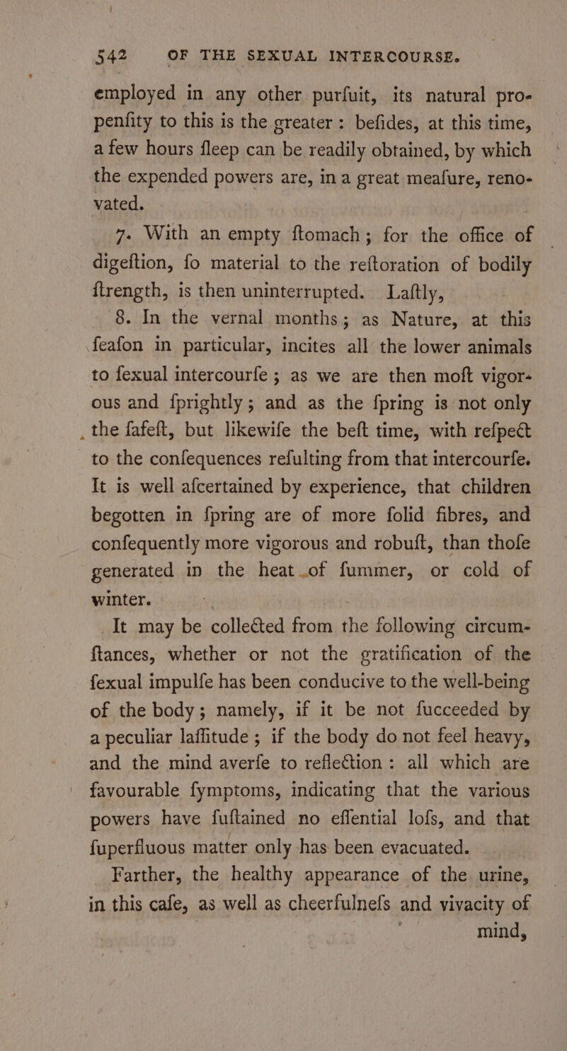 employed in any other purfuit, its natural pro- penfity to this is the greater: befides, at this time, a few hours fleep can be readily obtained, by which the expended powers are, ina great meafure, reno- vated. 7- With an empty ftomach; for the office of — digeftion, fo material to the reftoration of bodily {trength, is then uninterrupted. Laftly, 8. In the vernal months; as Nature, at this feafon in particular, incites all the lower animals to fexual intercourfe ; as we are then moft vigor- ous and fprightly; and as the {pring is not only . the fafeft, but likewife the beft time, with refpect to the confequences refulting from that intercourfe. It is well afcertained by experience, that children begotten in fpring are of more folid fibres, and confequently more vigorous and robuft, than thole generated in the heat of fummer, or cold of winter. | It may be collected from the following circum- ftances, whether or not the gratification of the fexual impulfe has been conducive to the well-being of the body; namely, if it be not fucceeded by a peculiar laffitude ; if the body do not feel heavy, and the mind averfe to reflection: all which are favourable fymptoms, indicating that the various powers have fuftained no effential lofs, and that {uperfluous matter only has been evacuated. Farther, the healthy appearance of the urine, in this cafe, as well as cheerfulnefs and vivacity of mine: mind,