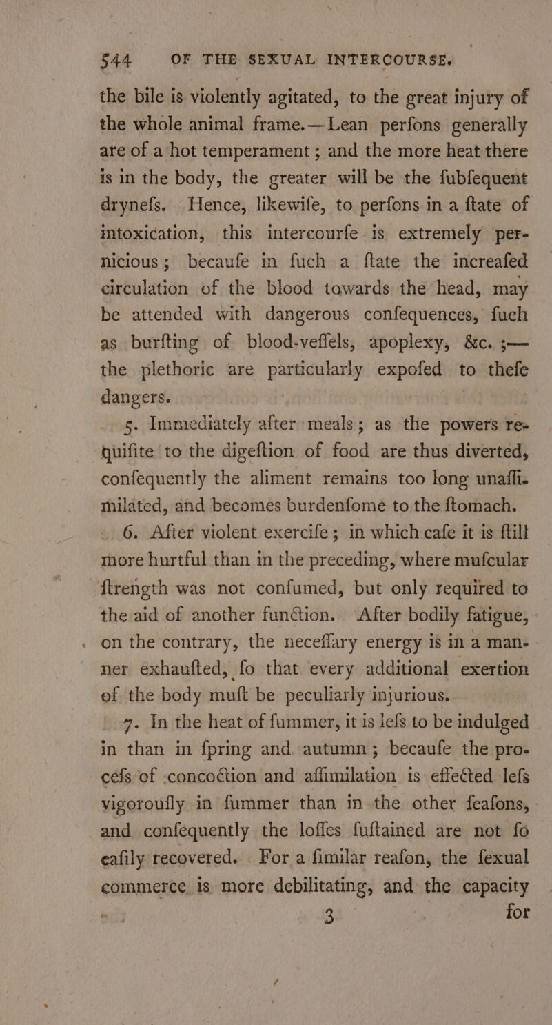 the bile is violently agitated, to the great injury of the whole animal frame.—Lean perfons generally are of a hot temperament ; and the more heat there is in the body, the greater will be the fubfequent drynefs. Hence, likewife, to perfons in a ftate of imtoxication, this interecourfe is extremely per- nicious; becaufe in fuch a ftate the increafed circulation of the blood tawards the head, may be attended with dangerous confequences, fuch as burfting of blood-veflels, apoplexy, &amp;c. ;— the plethoric are particularly expofed to thefe dangers. 5. Immediately after meals; as the powers res quifite to the digeftion of food are thus diverted, confequently the aliment remains too long unafli. milated, and becomes burdenfome to the {tomach. 6. After violent exercife ; in which cafe it is {till more hurtful than in the preceding, where mufcular ftrength was not confumed, but only required to the aid of another function. ‘After bodily fatigue, on the contrary, the neceffary energy is in a man- ner exhaufted, fo that every additional exertion of the body muft be peculiarly injurious. 7. In the heat of fummer, it is lels to be indulged in than in {pring and. autumn; becaufe the pro- cefs of .concoétion and affimilation is: effected lefs vigoroufly in fummer than in the other feafons, and confequently the loffes fuftained are not fo eafily recovered. For a fimilar reafon, the fexual commerce is more debilitating, and the capacity 2 : for
