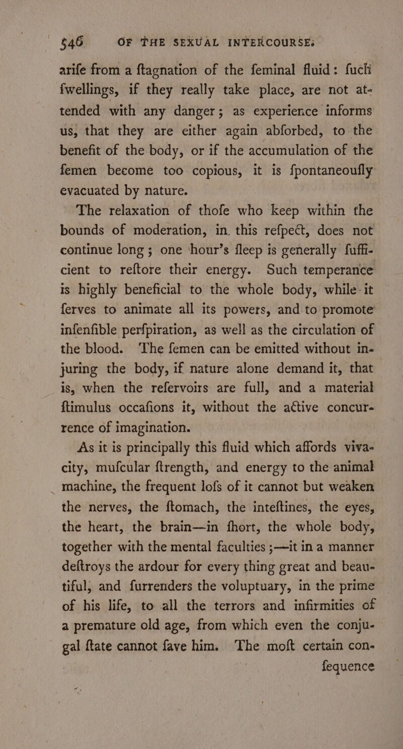 arife from a ftagnation of the feminal fluid: fucli fwellings, if they really take place, are not at- tended with any danger; as experience informs us, that they are either again abforbed, to the benefit of the body, or if the accumulation of the femen become too copious, it is fpontaneoufly evacuated by nature. The relaxation of thofe who keep within the bounds of moderation, in. this refpect, does not continue long ; one ‘hour’s fleep is generally fuffi- cient to reftore their energy. Such temperance Is highly beneficial to the whole body, while: it ferves to animate all its powers, and to promote infenfible perfpiration, as well as the circulation of the blood. ‘The femen can be emitted without in- juring the body, if nature alone demand it, that is, when the refervoirs are full, and a material ftimulus occafions it, without the active concur- rence of imagination. As it is principally this fluid which affords viva- city, mufcular ftrength, and energy to the animal _ machine, the frequent lofs of it cannot but weaken the nerves, the ftomach, the inteftines, the eyes, the heart, the brain—in fhort, the whole body, together with the mental faculties ;—it ina manner deftroys the ardour for every thing great and beau- tiful, and furrenders the voluptuary, in the prime of his life, to all the terrors and infirmities of a premature old age, from which even the conju- gal ftate cannot fave him. The moft certain con- fequence