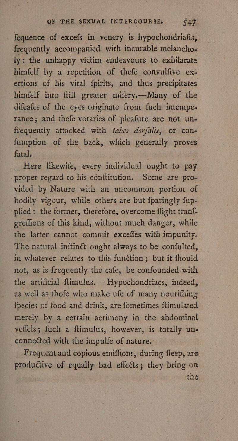- fequence of excefs in venery is hypochondriafis, frequently accompanied with incurable melancho- ly: the unhappy victim endeavours to exhilarate himfelf by a repetition of thefe convulfive ex- ertions of his vital fpirits, and thus precipitates himfelf into ftill greater mifery—Many of the difeafes of the eyes originate from fuch intempe- rance; and thefe votaries of pleafure are not un- frequently attacked with tabes dorfalis, or con- fumption of the back, which generally proves fatal. . Here likewife, every individual ought to pay proper regard to his conftitution. Some are pro- vided by Nature with an uncommon portion of bodily vigour, while others are but fparingly fup- plied: the former, therefore, overcome flight trani- greffions of this kind, without much danger, while the latter cannot commit excefles with impunity. The natural inftin@ ought always to be confulted, in whatever relates to this function; but it fhould not, as is frequently the cafe, be confounded with the artificial ftimulus. - Hypochondriacs, indeed, as well as thofe who make ufe of many nourifhing {pecies of food and drink, are fometimes ftimulated merely by a certain acrimony in the abdominal veflels; fuch a ftimulus, however, is totally un- connected with the impulfe of nature. Frequent and copious emiflions, during fleep, are productive of equally bad effects; they bring on the