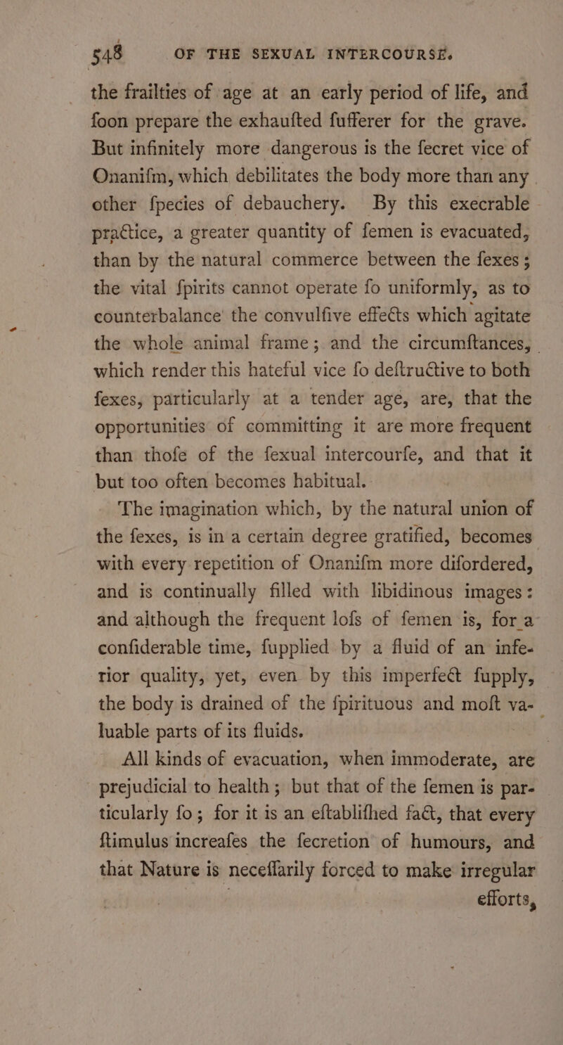 the frailties of age at an early period of life, and foon prepare the exhaufted fufferer for the grave. But infinitely more dangerous is the fecret vice of Onanifm, which debilitates the body more than any. other fpecies of debauchery. By this execrable practice, a greater quantity of femen is evacuated, than by the natural commerce between the fexes 5 the vital fpirits cannot operate fo uniformly, as to counterbalance’ the convulfive effets which agitate the whole animal frame; and the circumftances, - which render this hateful vice fo deftructive to both fexes, particularly at a tender age, are, that the opportunities of committing it are more frequent than thofe of the fexual intercourfe, and that it but too often becomes habitual. The imagination which, by the natural union of the fexes, is in a certain degree gratified, becomes with every repetition of Onanifm more difordered, and is continually filled with hbidinous images: and although the frequent lofs of femen is, fora confiderable time, fupplied by a fluid of an infe- Tior quality, yet, even by this imperfect fupply, the body is drained of the {pirituous and moft va-_ luable parts of its fluids. : All kinds of evacuation, when serve are prejudicial to health; but that of the femen is par- ticularly fo; for it is an eftablifhed fa&amp;, that every ftimulus increafes the fecretion of humours, and that Nature is neceflarily forced to make irregular : efforts,