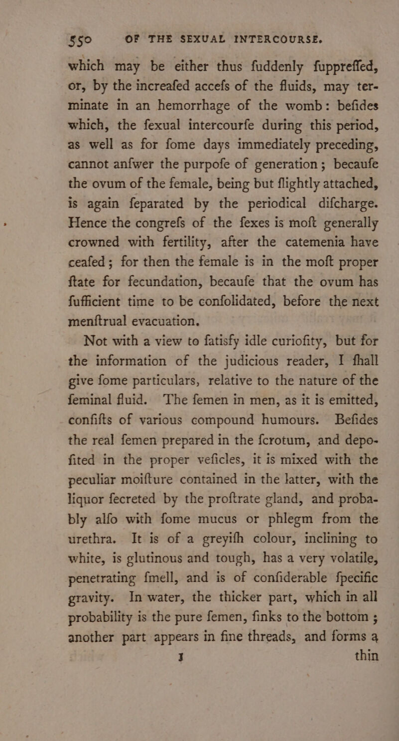 which may be either thus fuddenly fuppreffed, or, by the increafed accefs of the fluids, may ter- minate in an hemorrhage of the womb: befides which, the fexual intercourfe during this period, as well as for fome days immediately preceding, cannot anfwer the purpofe of generation; becaufe the ovum of the female, being but flightly attached, is again feparated by the periodical difcharge. Hence the congrefs of the fexes is moft generally crowned with fertility, after the catemenia have ceafed; for then the female is in the moft proper ftate for fecundation, becaufe that the ovum has fufficient time to be confolidated, before the next meniftrual evacuation. Not with a view to fatisfy idle curiofity, but for the information of the judicious reader, I fhall give fome particulars, relative to the nature of the feminal fluid. The femen in men, as it is emitted, confifts of various compound humours. Befides the real femen prepared in the fcrotum, and depo- fited in the proper veficles, it is mixed with the peculiar moifture contained in the latter, with the liquor fecreted by the proftrate gland, and proba- bly alfo with fome mucus or phlegm from the urethra. It is of a greyifh colour, inclining to white, is glutinous and tough, has a very volatile, penetrating {mell, and is of confiderable fpecific gravity. In water, the thicker part, which in all probability is the pure femen, finks to the bottom ; another part appears in fine threads, and forms 4 i thin