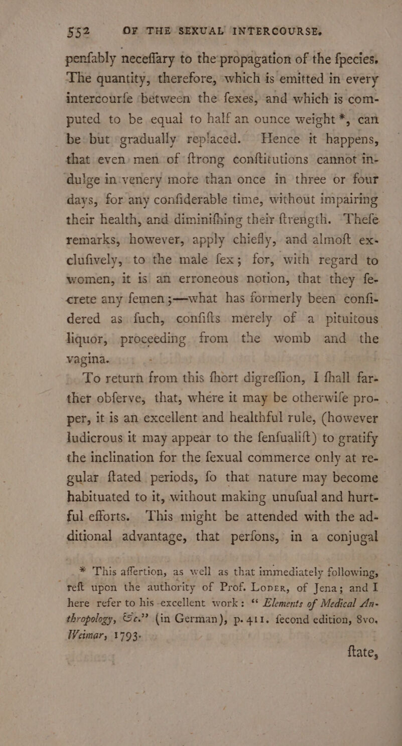 penfably neceflary to the'propagation of the fpecies. The quantity, therefore, which is emitted in every intercourfe ‘between the fexes, and which is com- puted to be equal to half an ounce weight *, can _ be but ‘gradually replaced. Hence it happens, that even: men of {trong conftitutions cannot in- ‘dulge in'venery more than once in three or four days, for any confiderable time, without impairing their health, and diminifhing their ftrength. Thefe remarks, however, apply chiefly, and almoft ex- clufively,: to the male fex; for, with regard to women, it is aM erroneous notion, that they fe- crete any femen;—what has formerly been confi- dered as fuch, confifis merely of a pituitous liquor, proceeding from the womb and the vagina. To return from this fhort digreffion, I fhall far- ther obferve, that, where it may be otherwile pro- . per, it is an excellent and healthful rule, (however ludicrous it may appear to the fenfualift) to gratify the inclination for the fexual commerce only at re- gular ftated periods, fo that nature may become habituated to it, without making unufual and hurt- ful efforts. This might be attended with the ad- ditional advantage, that perfons, in a conjugal * This affertion, as w ell as that immediately following; “eft upon the authority of Prof. Loner, of Jena; and I here refer to his -excellent work: ‘* Elements of Medical An- thropology, Sc.”? {in German), p. 411. fecond edition, 8v0. Wetmar, 1793: ftate,