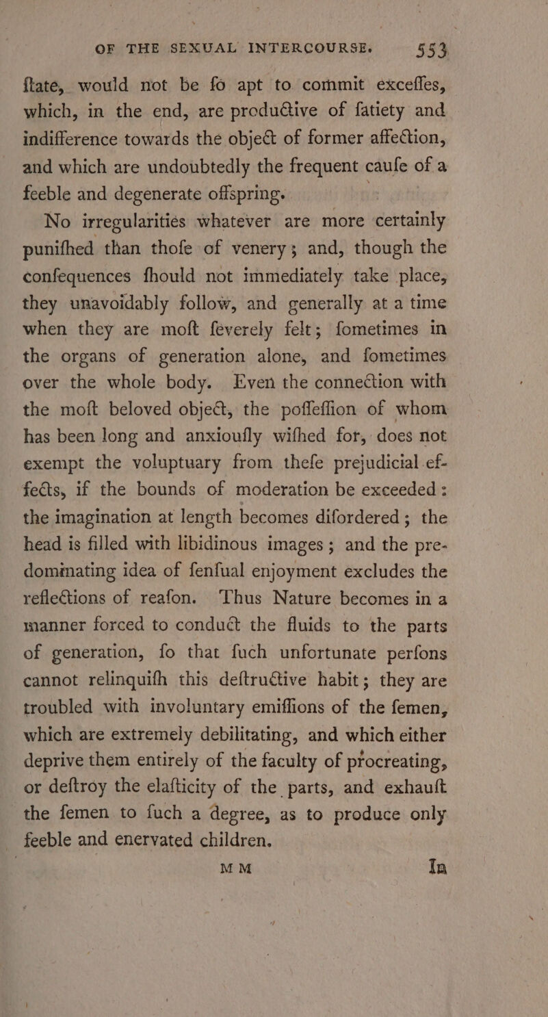 ftate, would not be fo apt to commit excefles, which, in the end, are produdive of fatiety and indifference towards the object of former affection, and which are undoubtedly the frequent caufe of a feeble and degenerate offspring. No irregularities whatever are more certainly punifhed than thofe of venery; and, though the confequences fhould not immediately take place, they unavoidably follow, and generally at a time when they are moft feverely felt; fometimes in the organs of generation alone, and fometimes over the whole body. Even the connection with the moft beloved object, the poffeffion of whom has been long and anxioufly wifhed for, does not exempt the voluptuary from thefe prejudicial ef- fects, if the bounds of moderation be exceeded : the imagination at length becomes difordered; the head is filled with libidinous images; and the pre- domiating idea of fenfual enjoyment excludes the reflections of reafon. ‘Thus Nature becomes in a manner forced to conduct the fluids to the parts of generation, fo that fuch unfortunate perfons cannot relinquifh this deftructive habit; they are troubled with involuntary emiflions of the femen, which are extremely debilitating, and which either deprive them entirely of the faculty of procreating, or deftroy the elafticity of the parts, and exhauft the femen to fuch a degree, as to produce only feeble and enervated children. | | M M Tn
