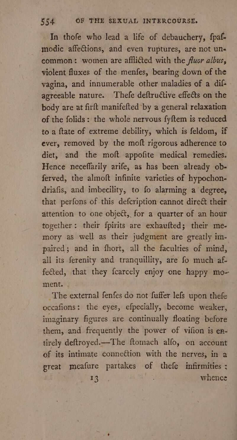 In thofe who lead a life of debauchery, fpaf- modic affections, and even ruptures, are not un- common: women are afflited with the fluor albus, violent fluxes of the menfes, bearing down of the yagina, and innumerable other maladies of a dif- agreeable nature. Thefe deftructive effects on the body are at firft manifefted by a general relaxation of the folids: the whole nervous fyftem is reduced to a ftate of extreme debility, which is feldom, if ever, removed by the moft rigorous adherence to diet, and the moft appofite medical remedies. Hence neceflarily arife, as has been already ob- ferved, the almoft infinite varieties of hypochon- driafis, and imbecility, to fo alarming a degree, that perfons of this defcription cannot direét their attention to one object, for a quarter of an hour together: their fpirits are exhaufted; their me- mory as well as their judgment are greatly im- paired; and in fhort, all the faculties of mind, all its ferenity and tranquillity, are fo much af. fected, that they fcarcely enjoy one happy mo- ment. | The external fenfes do not fuffer lefs upon thefe occafions: the eyes, efpecially, become weaker, imaginary figures are continually floating before them, and frequently the power of vifion is en- tirely deftroyed.—The ftomach alfo, on account of its intimate connection with the nerves, in a great meafure partakes of thefe infirmities ; Ba), whence
