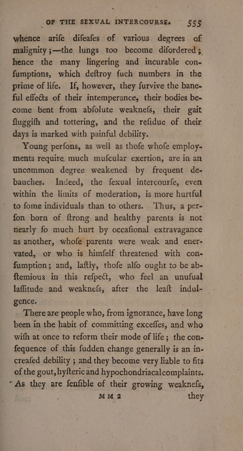 whence arife difeafes of various degrees of malignity ;—the lungs too become difordered ; hence the many lingering and incurable con- fumptions, which deftroy fuch numbers in the prime of life. If, however, they furvive the bane- ful effets of their intemperance, their bodies be- come bent from abfolute weaknefs, their gait fluggifh and tottering, and the refidue of their days is marked with painful debility. Young perfons, as well as thofe whofe employ- ments require much mufcular exertion, are in an uncommon degree weakened by frequent de- bauches. Indeed, the fexual intercourfe, even within the limits of moderation, is more hurtful to fome individuals than to others. ‘Thus, a per- fon born of {ftrong. and healthy parents is not nearly fo much hurt by occafional extravagance as another, whofe parents were weak and ener- vated, or who is himfelf threatened with con- fumption; and, laftly, thofe alfo ought to be ab= ftemious in this refpect, who feel an unufual laffitude and weaknefs, after the leaft indul- — gence. | | _ There are people who, from ignorance, have long been in the habit of committing excefles, and who with at once to reform their mode of life; the con- fequence of this fudden change generally is an in- creafed debility ; and they become very liable to fits of the gout, hyfteric and hypochondriacalcomplaints. “As they are fenfible of their growing weaknefs, MM 2 they