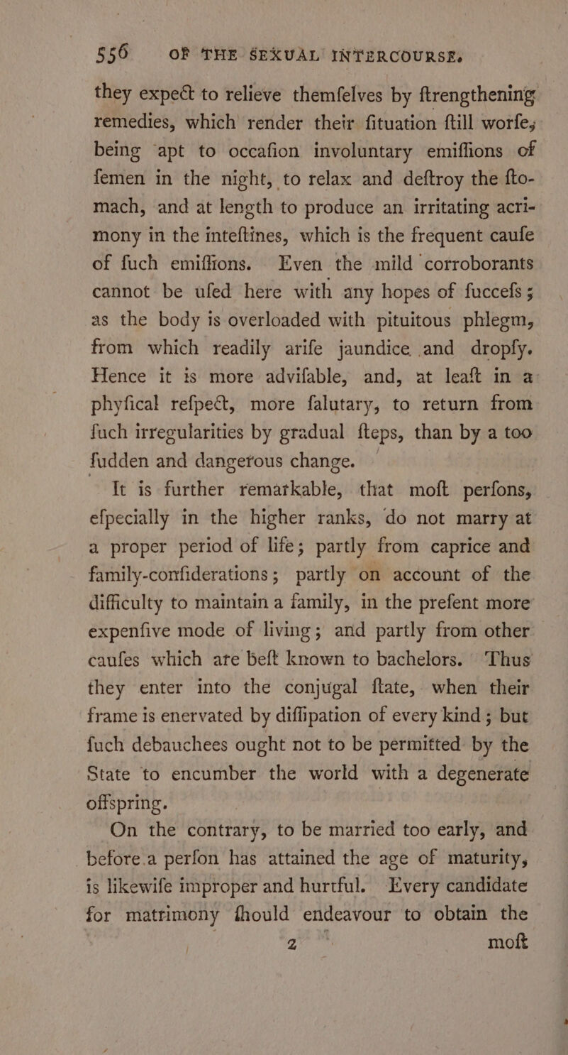 they expect to relieve themfelves by ftrengthening remedies, which render their fituation ftll worle, being ‘apt to occafion involuntary emiffions of femen in the night, to relax and deftroy the fto- mach, and at length to produce an irritating acri- mony in the inteftines, which is the frequent caufe of fuch emiffions. Even the mild corroborants cannot be ufed here with any hopes of fuccefs ; as the body is overloaded with pituitous phlegm, from which readily arife jaundice and dropfy. Hence it ts more advifable, and, at leaft in a: phyfical refpect, more falutary, to return from fuch irregularities by gradual tteps, than by a too fudden and dangerous change. It is further rematkable, that moft perfons, efpecially in the higher ranks, do not marry at a proper period of life; partly from caprice and family-confiderations; partly on account of the difficulty to maintain a family, in the prefent more expenfive mode of living; and partly from other caufes which are beft known to bachelors. Thus they enter into the conjugal ftate, when their frame is enervated by diflipation of every kind ; but fuch debauchees ought not to be permitted by the State to encumber the world with a degenerate offspring. : On the contrary, to be married too early, and before.a perfon has attained the age of maturity, is likewife improper and hurtful. Every candidate for matrimony fhould endeavour to obtain the | a moft