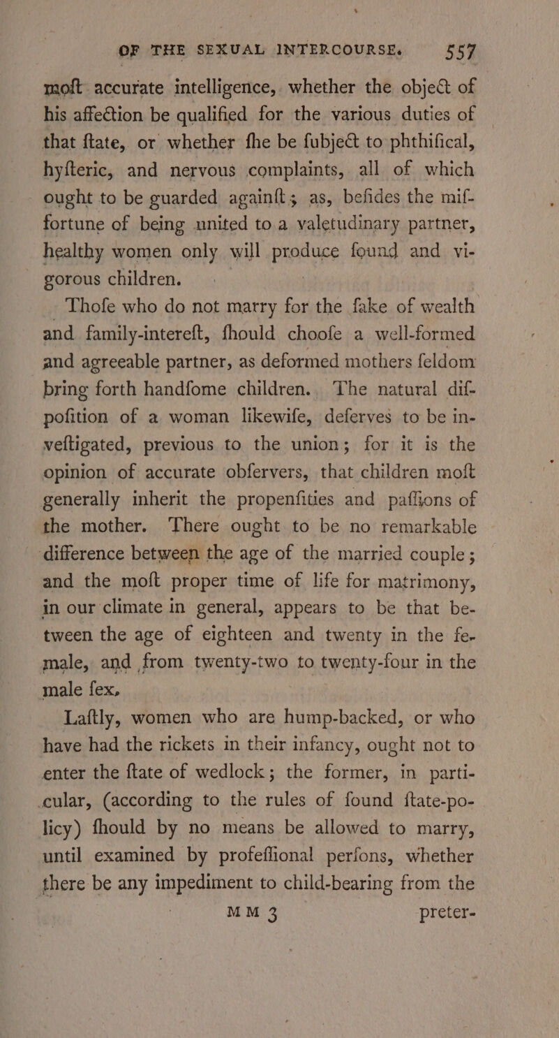 moft accurate intelligence, whether the objec of his affection be qualified for the various duties of that ftate, or whether fhe be fubje@ to phthifical, hyfteric, and nervous complaints, all of which ought to be guarded again{t; as, befides the mif- fortune of being united to. a valetudinary partner, healthy women only will piles found and vi- ~ gorous children. Thofe who do not marry for the fake of wealth and family-intereft, fhould choofe a well-formed and agreeable partner, as deformed mothers feldom bring forth handfome children., The natural dif- pofition of a woman likewife, deferves to be in- veltigated, previous to the union; for it is the opinion of accurate obfervers, that children moft generally inherit the propenfities and paffions of the mother. There ought to be no remarkable difference between the age of the married couple ; and the moft proper time of life for matrimony, in our climate in general, appears to be that be- tween the age of eighteen and twenty in the fe- male, and from twenty-two to twenty-four in the male fex, Laftly, women who are hump-backed, or who have had the rickets in their infancy, ought not to enter the {tate of wedlock; the former, in parti- cular, (according to the rules of found {tate-po- licy) fhould by no means be allowed to marry, until examined by profeflional perfons, whether there be any impediment to child-bearing from the | MM 3 preter-