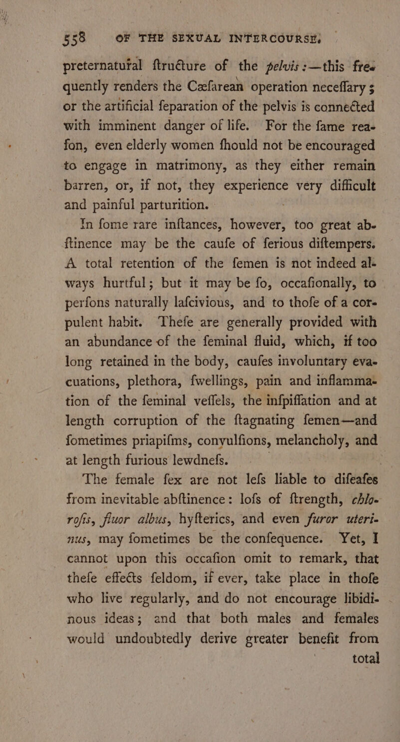 preternatufal ftru€ture of the pelvis:—this free quently renders the Czefarean operation neceflary $ or the artificial feparation of the pelvis is connetted with imminent danger of life. For the fame rea- fon, even elderly women fhould not be encouraged to engage in matrimony, as they either remain barren, or, if not, they experience very difficult and painful parturition. . In fome rare inftances, however, too great ab- ftinence may be the caufe of ferious diftempers. A total retention of the femen is not indeed al- ways hurtful; but it may be fo, occafionally, to perfons naturally lafcivious, and to thofe of a cor- pulent habit. Thefe are generally provided with an abundance of the feminal fluid, which, if too long retained in the body, caufes involuntary eva- cuations, plethora, fwellings, pain and inflamma- tion of the feminal veffels, the infpiffation and at length corruption of the ftagnating femen—and fometimes priapifms, conyulfions, melancholy, and at length furious lewdnefs. | ‘ The female fex are not lefs liable to difeafes from inevitable abftinence: lofs of ftrength, chio- rofis, fluor albus, hyfterics, and even furor uteri- nus, may fometimes be the confequence. Yet, I cannot upon this occafion omit to remark, that thefe effects feldom, if ever, take place in thofe who live regularly, and do not encourage libidi- - nous ideas; and that both males and females would undoubtedly derive greater benefit from total