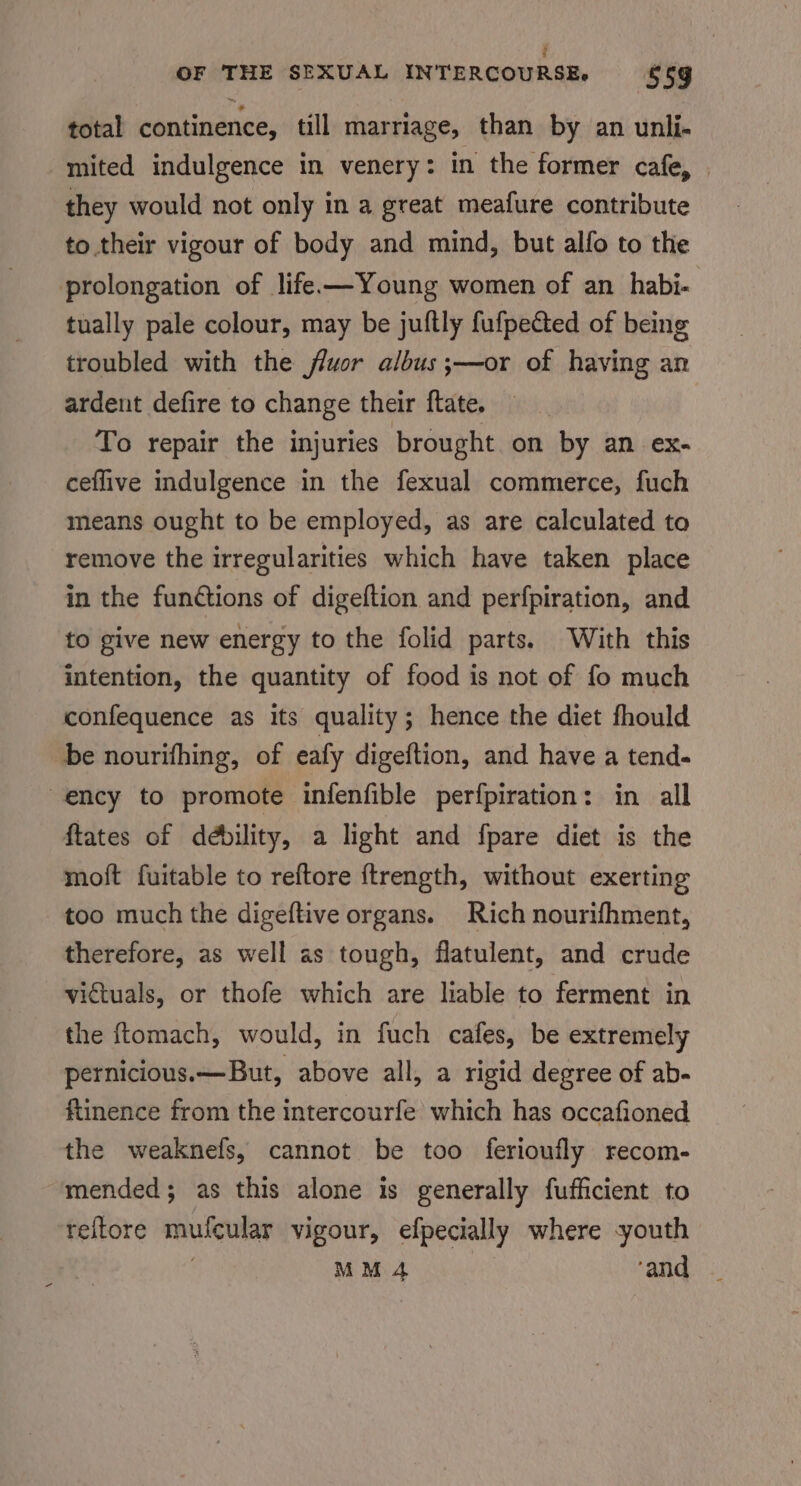 total continence, till marriage, than by an unli- mited indulgence in venery: in the former cafe, | they would not only in a great meafure contribute to their vigour of body and mind, but alfo to the prolongation of life —Young women of an habi- tually pale colour, may be juftly fufpected of being troubled with the fluor albus ;—or of having an ardent defire to change their ftate. To repair the injuries brought on by an ex- ceflive indulgence in the fexual commerce, fuch means ought to be employed, as are calculated to remove the irregularities which have taken place in the funGtions of digeftion and perfpiration, and to give new energy to the folid parts. With this intention, the quantity of food is not of fo much confequence as its quality; hence the diet fhould be nourifhing, of eafy digeftion, and have a tend- ency to promote infenfible perfpiration: in all ftates of débility, a light and fpare diet is the moft fuitable to reftore ftrength, without exerting too much the digeftive organs. Rich nourifhment, therefore, as well as tough, flatulent, and crude victuals, or thofe which are lable to ferment in the ftomach, would, in fuch cafes, be extremely pernicious.—But, above all, a rigid degree of ab- flinence from the intercourfe which has occafioned the weaknefs, cannot be too ferioufly recom- mended; as this alone is generally fufficient to reftore mufcular vigour, efpecially where -youth MM 4 ‘and
