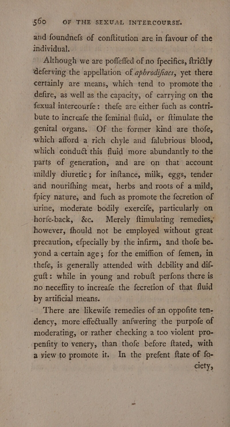 and foundnefs of conftitution are in favour of the individual. | Although we are pofleffed of no fpecifics, ftri@ly deferving the appellation of aphrodifiacs, yet there certainly are means, which tend to promote the , defire, as well as the capacity, of carrying on the fexual intercourfe: thefe are either fuch as contri- bute to increafe the feminal fluid, or ftimulate the genital organs. Of the former kind are thofe, which afford a rich chyle and falubrious blood, which condué this fluid more abundantly to the — parts of generation, and are on that account mildly diuretic; for inftance, milk, eggs, tender and nourifhing meat, herbs and roots of a mild, {picy nature, and fuch as promote the fecretion of urine, moderate bodily exercife, particularly on horfe-back, &amp;c. Merely ftimulating remedies, however, fhould not be employed without great precaution, efpecially by the infirm, and thofe be. yond a certain age; for the emiffion of femen, in thefe, is generally attended with debility and dif- guft: while in young and robuft perfons there is no neceflity to increafe the fecretion of that fluid by artificial means. There are likewife remedies of an oppofite ten- dency, more effectually anfwering the purpofe of moderating, or rather checking a too violent pro- penfity to venery, than thofe before ftated, with a view to promote it. In the prefent ftate of fo- ciety,