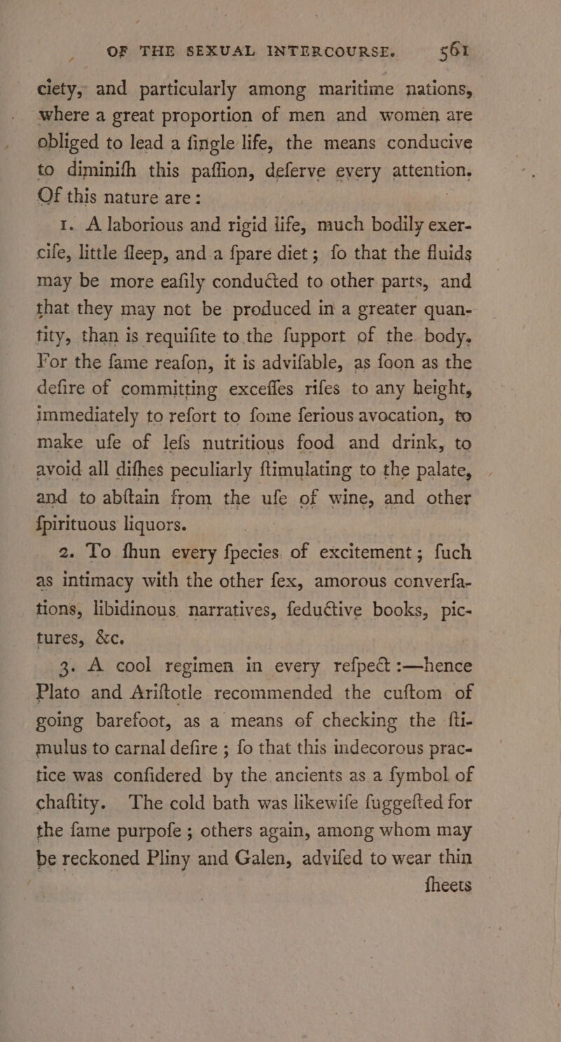 ciety, and particularly among maritime nations, where a great proportion of men and women are obliged to lead a fingle life, the means conducive to diminifh this paffion, deferve every attention, Of this nature are: 1. A laborious and rigid life, much bodily exer- cife, little fleep, and a fpare diet; fo that the fluids may be more eafily conducted to other parts, and that they may not be produced in a greater quan- tity, than is requifite to the fupport of the body. For the fame reafon, it is advifable, as foon as the defire of committing exceffes rifes to any height, immediately to refort to fome ferious avocation, to make ufe of lefs nutritious food and drink, to avoid all difhes peculiarly ftimulating to the palate, and to abftain from the ufe of wine, and other {pirituous liquors. 2. To fhun every fpecies of excitement; fuch as intimacy with the other fex, amorous converfa- tions, libidinons. narratives, feductive books, pic- tures, &amp;c. | 3. A cool regimen in every refpect :—hence Plato and Ariftotle recommended the cuftom of going barefoot, as a means of checking the {fli- mulus to carnal defire ; fo that this indecorous prac- tice was confidered by the ancients as a fymbol of chaftity. The cold bath was likewife fuggefted for the fame purpofe ; others again, among whom may be reckoned Pliny and Galen, advifed to wear thin {heets