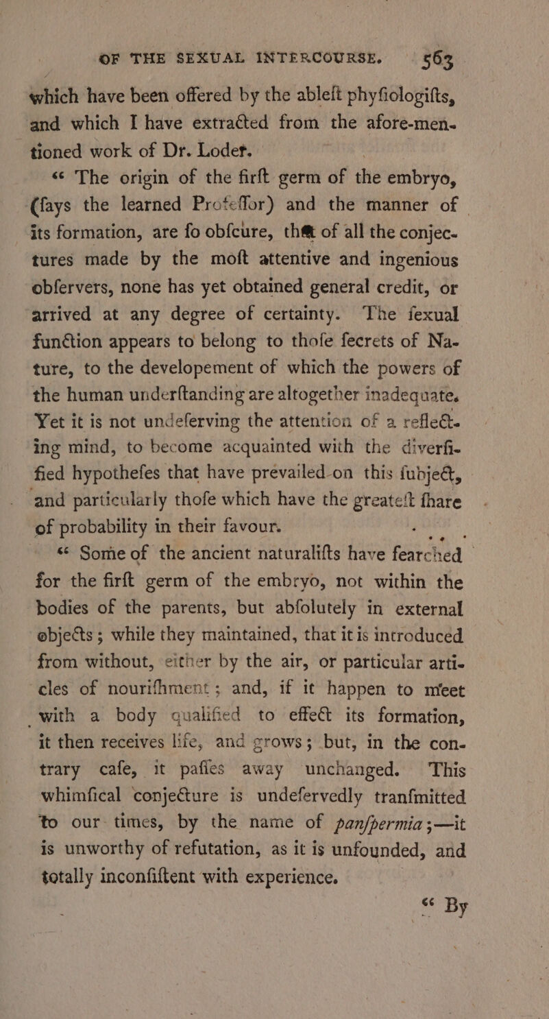 which have been offered by the ableit phyfiologifts, and which I have extra¢ted from the afore-men. tioned work of Dr. Lodef. «© The origin of the firft germ of the embryo, (fays the learned Proteffor) and the manner of | its formation, are fo obfcure, that of all the conjec- tures made by the moft attentive and ingenious obfervers, none has yet obtained general credit, or arrived at any degree of certainty. The fexual function appears to belong to thofe fecrets of Na- ture, to the developement of which the powers of the human underftanding are altogether inadequate, Yet it is not undeferving the attention of a refle. ing mind, to become acquainted with the diverf- fied hypothefes that have prevailed-on this fudjeét, and particularly thofe which have the greate‘t fhare of probability in their favour. ; - % Some of the ancient naturalifts have fearc! hed ! for the firft germ of the embryo, not within the bodies of the parents, but abfolutely in external e@bjects ; while they maintained, that it is incroduced from without, either by the air, or particular arti- cles of nourifhment; and, if it happen to nreet with a body qualified to effe&amp;t its formation, it then receives life, and grows; but, in the con- trary cafe, it pafies away unchanged. This whimfical conjecture is undefervedly tranfmitted to our times, by the name of pan/permia;—it is unworthy of refutation, as it is unfounded, and totally inconfiftent with experience. s* By