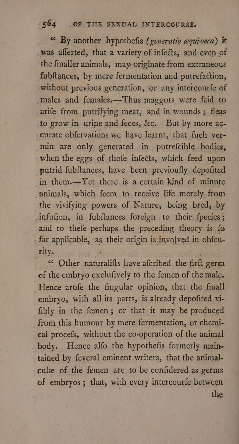 ‘¢ By another hypothefis (generatio gquiuoca) it was afferted, that a variety of infeéts, and even of the fmaller animals, may originate from extraneous fubftances, by mere fermentation and putrefaction, without previous generation, or any intercourfe of -males and females.—Thus maggots were faid to arife from putrifying meat, and in wounds; fleas to grow in urine and feces, &amp;c. But by more ac- curate obfervations we have learnt, that fuch ver- min are only generated in putrefcible bodies, when the eggs of thofe infects, which feed upon putrid fubftances, have been previoufly depofited in them.—Yet there is a certain kind of minute animals, which feem to receive life merely from the vivifying powers of Nature, being bred, by tnfufion, in fubftances foreign to their fpecies ; and to thefe perhaps the preceding theory is fo _far applicable, -as their origin | is involved in obfcu- rity, &lt;* Other sehiralite have afcribed the firtt germ of the embryo exclufively to the femen of the male. Hence arofe the fingular opinion, that the {mall embryo, with all its parts, is already depofited vi- fibly in the femen; or that it may be produced from this humour by mere fermentation, or chemi- cal procefs, without the co-operation of the animal body. Hence alfo the hypothefis formerly main- tained by feveral eminent writers, that the animal- culze of the femen are to be confidered as germs of embryos; that, with every intercourfe between the