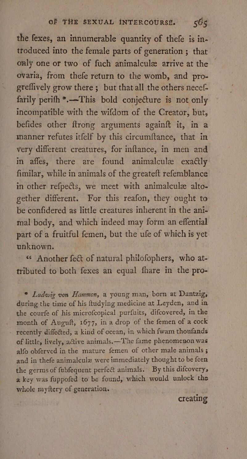 the fexes, an innumerable quantity of thefe is in- troduced into the female parts of generation ; that only one or two of fuch animalcule arrive at the ovaria, from thefe return to the womb, and pro- greflively grow there; but that all the others necef- farily perifh *.—This bold conjecture is not only incompatible with the wifdom of the Creator, but, befides other ftrong arguments againft it, in a manner refutes itfelf by this circumftance, that in very different creatures, for inftance, in men and in affes, there are found animalcule exaétly fimilar, while in animals of the greateft refemblance in other refpects, we meet with animalculz alto- gether different. For this reafon, they ought to be confidered as little creatures inherent in the ani- mal body, and which indeed may form an eflential part of a fruitful femen, but the ufe of which is yet unknown. ea «Another fect of natural philofophers, who at- tributed to both fexes an equal fhare in the pro- * Ludwig von Hammon, a young man, born at Dantzig, during the time of his ftudying medicine at Leyden, and in the courfe of his microfcopical purfuits, difcovered, in the month of Auguft, 1677, in a drop of the femen of a cock - recently diffected, a kind of ocean, in which fwam thoufands of little, lively, active animals.—'T’he fame phenomenon was alfo obferved in the mature femen of other male animals ; and in thefe animalcule were immediately thought to be feen the germs of fubfequent perfect animals. By this difcoverys a key was fuppofed to be found, which would unlock the whole myftery of generation. - mt | ae creating