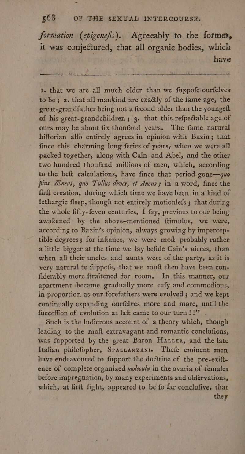 formation (epigencfis). Agteeably to the former, it was conjectured, that all organic bodies, which | have t. that we are all much older than we fuppofe ourfelves to be; 2. that all mankind are exaétly of the fame age, the great-grandfather being not a fecond older than the youngeft of his great-grandchildren ; 3. that this refpectable age of ours may be about fix thoufand years. The fame. natural hiftorian alfo entirely agrees in opinion with Bazin; that fince this chatming long feries of years; when we were all packed together, along with Cain and Abel, and the other two hundred thoufand millions of men, which, according to the beft calculations, have fince that period. gone—guo pius fEneas, quo Tullus dives, et Ancus ; in. a word, fince the firft creation, during which time we have been in a kind of lethargic fleep, though not entirely motionlefs; that during. the whole fifty-feven centuries, I fay, previous to out being awakened by the above=mentioned ftimulus, we were, according to Bazin’s opinion, always growing by impercep- tible degrees; for inftance, we were moft probably rather a little bigger at the time we lay befide Cain’s nieces, than when all their uncles and aunts were of the party, as it is very natural to fuppofe, that we muft then have been con- fiderably more ftraitened for room. In this manner, our apartment ibecame gradually more eafy and commodious, continually expanding ourfelves more and more, until the fucceffion of evolution at laft came to ourturn!!” . Such is the ludicrous account of a theory which, though leading to the moft extravagant and romantic conclufions, was fupported by the great Baron Hatter, and the late Italian philofopher, Sratranzante Thefe eminent men have endeavoured to fupport the doctrine of the pre-exilt- ence of complete organized molecule in the ovaria of females before impregnation, by many experiments and obfervations, which, at firft fight, appeared to be fo far conclufive, thac