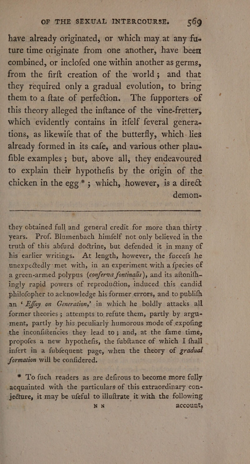 have already originated, or which may at any fue ture time originate from one another, have been combined, or inclofed one within another as germs, from the firft creation of the world; and that they required only a gradual evolution, to bring them to a ftate of perfetion. The fupporters of this theory alleged the inftance of the vine-fretter, which evidently contains in itfelf feveral genera. tions, as likewife that of the butterfly, which. lies already formed in its cafe, and various other plau- fible examples ; but, above all, they endeavoured to explain their hypothefis by the origin of the chicken in the egg * ; which, however, is a direc demon- they obtained full and general credit for more than thirty years. Prof. Blumenbach himfelf not only believed in the truth of this abfurd doétrine, but defended it in many of his earlier writings. At length, however, the fuccefs he unexpectedly-met with, in an experiment with a fpecies of a green-armed polypus (conferva fontinalis), and its aftonifh- ingly rapid powers of reproduction, induced this candid philofopher to acknowledge his former errors, and to publifh an * Effay on Generation, in which he boldly attacks all former theories ; attempts to refute them, partly by argu- ment, partly by his peculiarly humorous mode of expofing the inconfiftencies they lead to; and, at the fame time, propofes a new hypothefis, the fubftance of which I fhall _ infert in a fubfequent page, when the theory of gradual formation will be confidered. * To fuch readers as are defirous to become more fully acquainted with the particulars of this extraordinary con- jeature, it may be ufeful to illuftrate it with the following NN account,