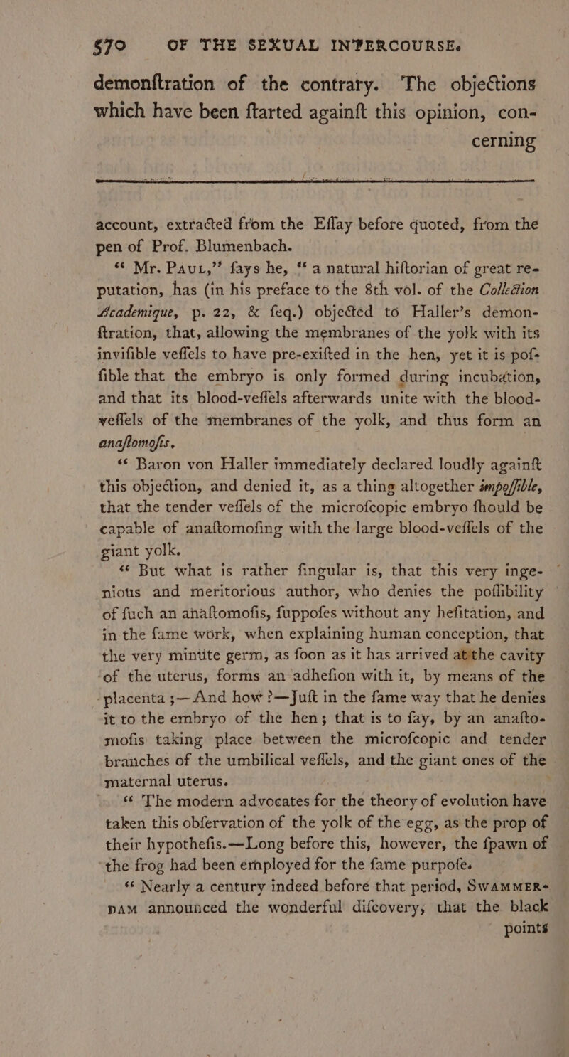 demonftration of the contrary. The objections which have been ftarted againft this opinion, con- cerning account, extracted from the Effay before quoted, from the pen of Prof. Blumenbach. “¢ Mr. Paut,” fays he, ‘‘ a natural hiftorian of great re- putation, has (in his preface to the 8th vol. of the Collection Academique, p. 22, &amp; feq.) objected to Haller’s demon- ftration, that, allowing the membranes of the yolk with its invifible veflels to have pre-exifted in the hen, yet it is pof+ fible that the embryo is only formed during incubation, and that its blood-veflels afterwards unite with the blood- veflels of the membranes of the yolk, and thus form an anaflomofis, | «¢ Baron von Haller immediately declared loudly againft this objection, and denied it, as a thing altogether smpo/fible, that the tender veflels of the microfcopic embryo fhould be capable of anaftomofing with the large blood-veflels of the giant yolk. &lt;* But what is rather fingular is, that this very inge- nious and meritorious author, who denies the poflibility — of fuch an anaftomofis, fuppofes without any hefitation, and in the fame work, when explaining human conception, that the very mintite germ, as foon as it has arrived atthe cavity ‘of the uterus, forms an adhefion with it, by means of the ‘placenta ;— And how ?—Juft in the fame way that he denies it to the embryo of the hen; that ts to fay, by an anafto- mofis taking place between the microfcopic and tender branches of the umbilical veflels, and the giant ones of the maternal uterus. « The modern advocates for the theory of evolution have taken this obfervation of the yolk of the egg, as the prop of their hypothefis.—Long before this, however, the {pawn of ‘the frog had been ernployed for the fame purpofe. ‘«‘ Nearly a century indeed before that period, SwAMMER- pam announced the wonderful difcovery, that the black points
