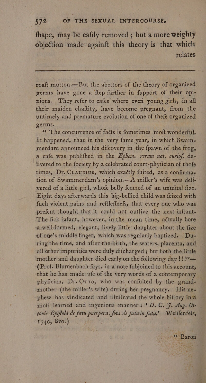 fhape, may be eafily removed ; but a more weighty objection made againft this theory is that which relates roaft mutton.—But the abettors of the theory of organized germs have gone a ftep farther in fupport of their opi- nions. They refer to cafes where even young girls, in all their maiden chaftity, have become pregnant, from the © untimely and premature evolution of one of thefe opened germs. ‘¢ ‘The concurrence of facts is fometimes moft ere It happened, that in the very fame year, in which Swam- merdam announced his difcovery in the fpawn of the frog, a cafe was publifhed in the Ephem. rerum nat. curiof. de- livered to the fociety by a celebrated court-phyfician of thofe times, Dr. Ctaupius, which exaétly fuited, as a confirma- tion of Swammerdam’s opinion.—A miller’s wife was deli- vered of a little girl, whofe belly feemed of an unufual fize. Eight days afterwards this big-bellied child was feized with fuch violent pains and reftlefinefs, that every one who was prefent thought that it could not outlive the next inftant. The fick infant, however, in the mean time, actually bore a well-formed, elegant, lively little daughter about the fize of one’s middle finger, which was regularly baptized. Du- ring the time, and after the birth, the waters, placenta, and all other impurities were duly difcharged ; but both the little mother and daughter died early on the following day !!!?— (Prof. Blumenbach fays, in a note fubjoined to this account, that he has made ufe of the very words of a contemporary phyfician, Dr. Orro, who was confulted by the grand- mother (the miller’s wife) during her pregnancy. His ne- phew has vindicated and illuftrated the whole hiftory ina moft learned and ingenious manner: ‘D.C. F. Aug. Of- tonis Epiftola de fatu puerpera, f ive de fetuin fetu’ Weillenfels, 1740, Svo. ) | ri ost 6 Baron 1% E &gt; + »