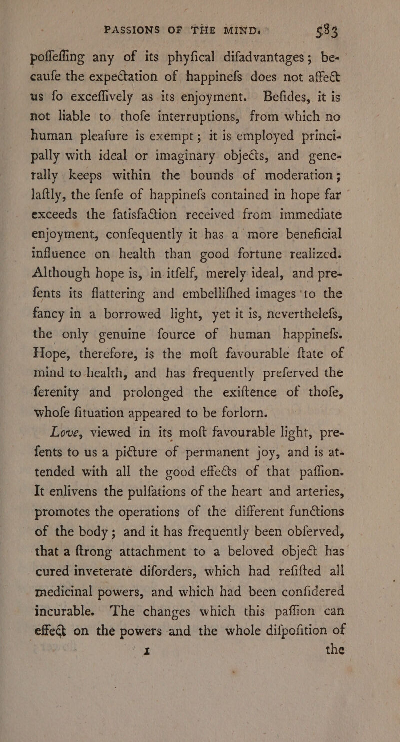 poffefling any of its phyfical difadvantages; be- — caufe the expectation of happinefs does not affect us fo exceffively as its enjoyment. Befides, it is not liable to thofe interruptions, from which no human pleafure is exempt; it is employed princi- pally with ideal or imaginary objects, and gene- rally keeps within the bounds of moderation; laftly, the fenfe of happinefs contained in hope far exceeds the fatisfaGtion received from immediate enjoyment, confequently it has a more beneficial influence on health than good fortune realized. Although hope is, in itfelf, merely ideal, and pre- fents its flattering and embellifhed images ‘to the fancy in a borrowed light, yet it is, neverthelefs, the only genuine fource of human _happinels. Hope, therefore, is the moft favourable ftate of mind to health, and has frequently preferved the ferenity and prolonged the exiftence of thole, whofe fituation appeared to be forlorn. Love, viewed in its moft favourable light, pre- fents to us a picture of permanent joy, and is at- tended with all the good effects of that paffion. It enlivens the pulfations of the heart and arteries, promotes the operations of the different functions of the body; and it has frequently been obferved, that a ftrong attachment to a beloved object has cured inveterate diforders, which had refifted all medicinal powers, and which had been confidered incurable. The changes which this paffion can effet on the powers and the whole dilpofition of ae the