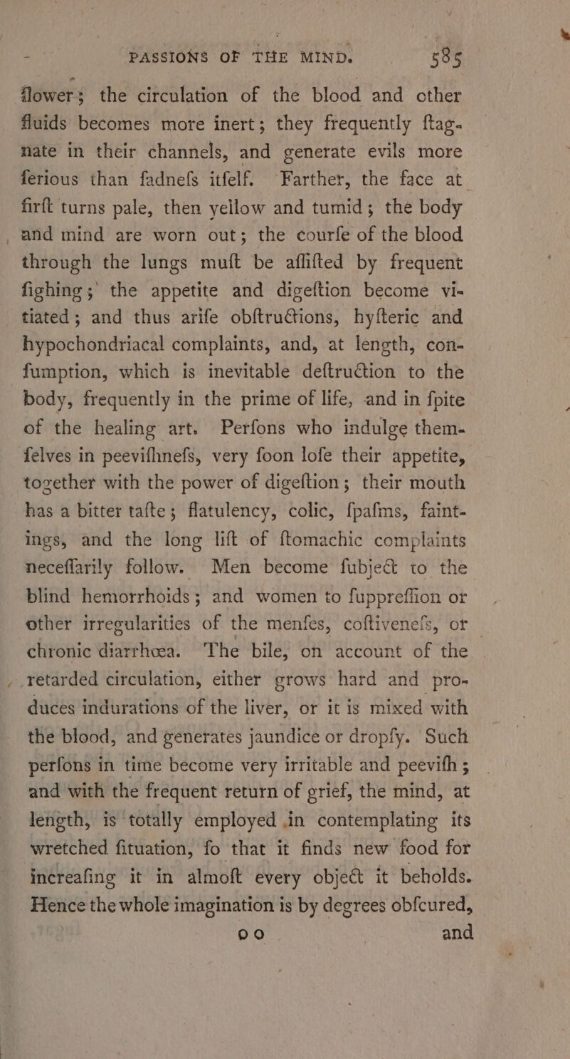 flower: the circulation of the blood and other fluids becomes more inert; they frequently ftag. nate in their channels, and generate evils more ferious than fadnefs itfelf. Farther, the face at firft turns pale, then yellow and tumid; the body and mind are worn out; the courfe of the blood through the lungs muft be aflifted by frequent fighing ; the appetite and digeftion become vi- tiated ; and thus arife obftru€tions, hyfteric and hypochondriacal complaints, and, at length, con- fumption, which is inevitable deftruCtion to the body, frequently in the prime of life, and in fpite of the healing art. Perfons who indulge them- felves in peevifhnefs, very foon lofe their appetite, together with the power of digeftion; their mouth has a bitter tafte; flatulency, colic, {pafms, faint- ings, and the long lift of {tomachic complaints neceflarily follow. Men become fubjec&amp; to the blind hemorrhoids; and women to fuppreffion or other irregularities of the menfes, coftivenefs, or _ chronic diarrhoea. The bile, on account of the duces indurations of the liver, or it is mixed with the blood, and generates jaundice or dropfy. Such perfons in time become very irritable and peevith ; and with the frequent return of grief, the mind, at length, is totally employed in contemplating its wretched fituation, fo that it finds new food for increafing it in almoft every object it beholds. Hence the whole imagination is by degrees obfcured, 090 and