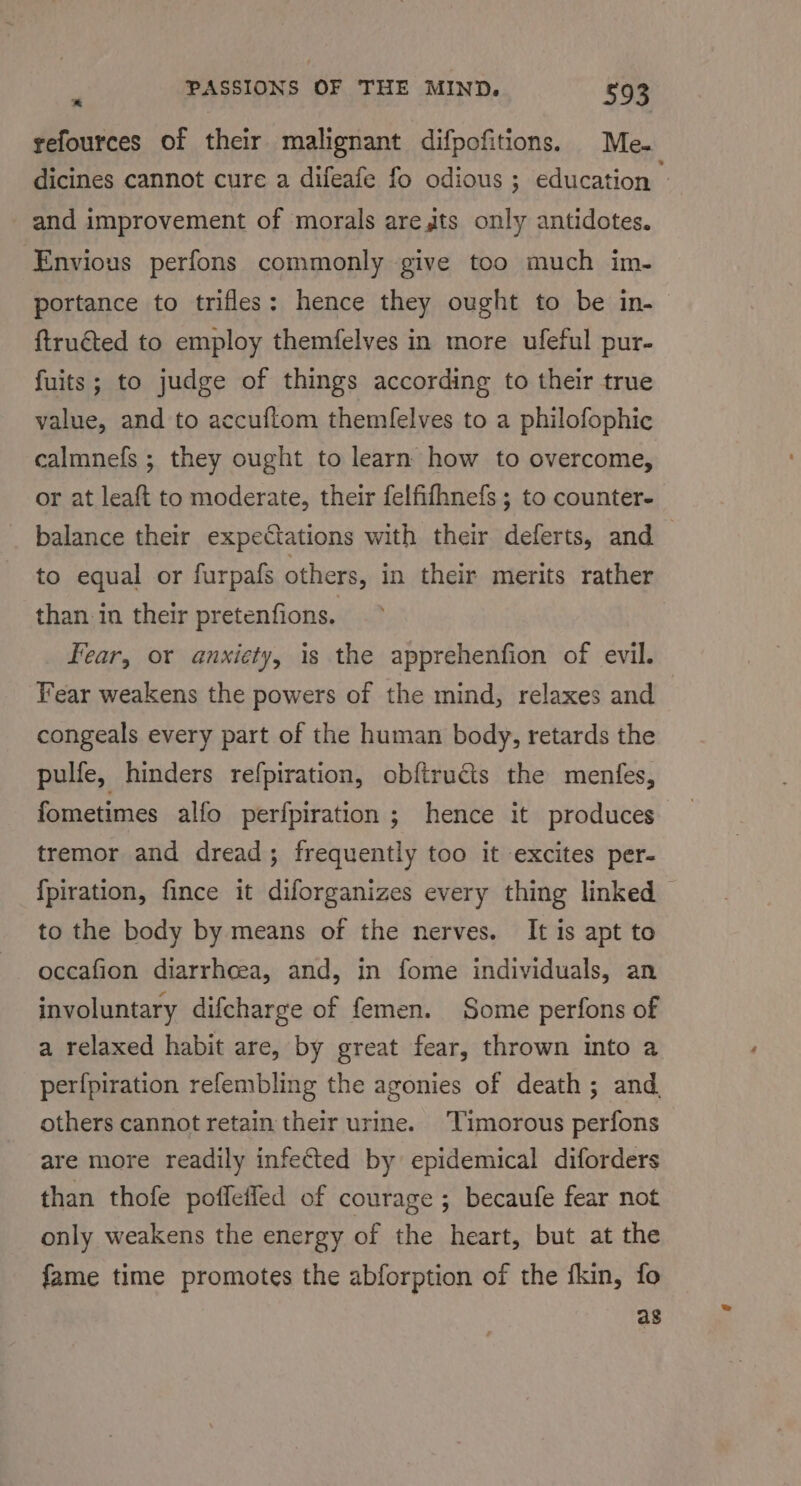 refources of their malignant difpofitions. Me- dicines cannot cure a difeafe fo odious ; education - and improvement of morals arets only antidotes. ‘Envious perfons commonly give too much im- portance to trifles: hence they ought to be in- ftruéted to employ themfelves in more ufeful pur- fuits; to judge of things according to their true value, and to accuftom themfelves to a philofophic calmnefs ; they ought to learn how to overcome, or at leaft to moderate, their felfifhnefs ; to counter- balance their expectations with their deferts, and to equal or furpafs others, in their merits rather than in their pretenfions. Fear, or anxiety, is the apprehenfion of evil. Year weakens the powers of the mind, relaxes and congeals every part of the human body, retards the pulfe, hinders refpiration, obftrucis the menfes, fometimes alfo perfpiration ; hence it produces tremor and dread; frequently too it excites per- {piration, fince it diforganizes every thing linked to the body by means of the nerves. It is apt to occafion diarrheea, and, in fome individuals, an involuntary difcharge of femen. Some perfons of a relaxed habit are, by great fear, thrown into a perfpiration refembling the agonies of death; and others cannot retain their urine. Timorous perfons are more readily infected by epidemical diforders than thofe poffeffed of courage ; becaufe fear not only weakens the energy of the heart, but at the fame time promotes the abforption of the fkin, fo