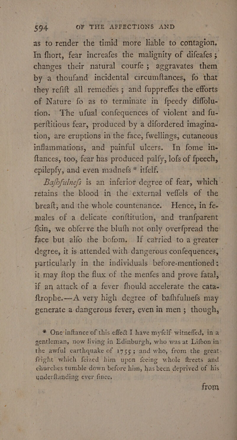 as to render the timid more liable to contagion, In fhort, fear increafes the malignity of difeafes ; changes their natural courfe ; aggravates them by a thoufand incidental circumftances, fo that they refift all remedies ; and fuppreffes the efforts of Nature fo as to terminate in fpeedy diffolu- tion. The ufual confequences of violent and fu- perftitious fear, produced by a difordered imagina- tion, are eruptions in the face, fwellings, cutaneous inflammations, and painful ulcers. In fome in- {tances, too, fear has produced palfy, lofs of fpeech, epilepfy, and even madnefs * itfelf. ‘ Bafbfulnefs is an inferior degree of fear, which - retains the blood in the external veflels of the brea{t, and the whole countenance. Hence, in fe- males of a delicate conftitution, and tranfparent fkin, we obferve the bluth not only overfpread the face but alfo the bofom. If carried to a greater degree, it is attended with dangerous confequences, particularly in the individuals before-mentioned : it may {top the flux of the menfes and prove fatal, if an attack of a fever fhould accelerate the cata- ftrophe.—A very high degree of bafhfulnefs may generate a dangerous fever, even in men; though, * One'inftance of this effet I have myfelf witneffed, ina gentleman, now living in Edinburgh, who was at Lifbon in? the awful earthquake of 1755; and who, from the great, fright which feized him upon feeing whole ftreets and churches tumble down before him, has been deprived of his | underitanding ever fince, : from