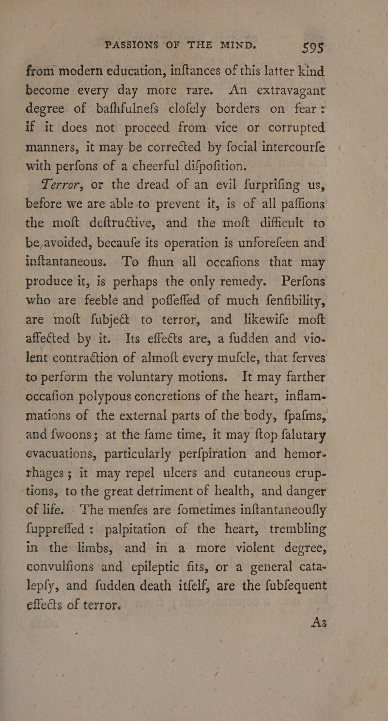 from madera education, jAlteanices of this latter kind become every day more rare. An extravagant degree of bafhfulnefs clofely borders on fear = if it does not proceed from vice or corrupted manners, it may be corrected by focial intercourfe with perfons of a cheerful difpofition. Terror, or the dread of an evil furprifing us, before we are able to prevent it, is of all paffions the moft deftructive, and the moft difficult to be,avoided, becaufe its operation is unforefeen and inflantaneous. To fhun all occafions that may produce it, is perhaps the only remedy. Perfons who are feeble and poffefled of much fenfibility, are moft fubje&amp; to terror, and likewife moft affeted by it. Its effects are, a fudden and vio. lent contraétion of almoft every mufcle, that ferves to perform the voluntary motions. It may farther occafion polypous concretions of the heart, inflam- mations of the external parts of the body, fpafms, and fwoons; at the fame time, it may ftop falutary evacuations, particularly perfpiration and hemor- rhages; it may repel ulcers and cutaneous erup- ‘tions, to the great detriment of health, and danger of life. The menfes are fometimes inftantaneoufly fupprefied : palpitation of the heart, trembling in the limbs, and in a more violent degree, convulfions and epileptic fits, or a general cata- lepfy, and fudden death itfelf, are the fubfequent effects of terror. |