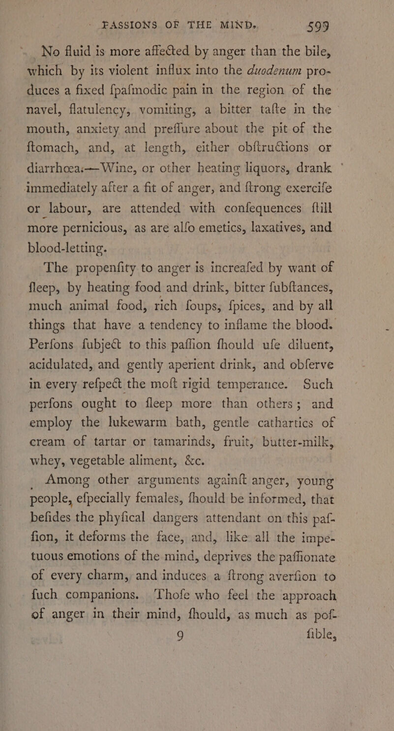 No fluid is more affected by anger than the bile, which by its violent influx into the duodenum pro- duces a fixed fpafmodic pain in the region of the navel, flatulency, vomiting, a bitter tafte in the mouth, anxiety and preffure about the pit of the ftomach, and, at length, either obftructions or diarrhoea: Wine, or other heating liquors, drank immediately after a fit of anger, and {trong exercife or labour, are attended with confequences ftill more pernicious, as are alfo PARMAR laxatives, and blood-letting. The propenfity to anger is itecueifed by want of fleep, by heating food and drink, bitter fubftances, much animal food, rich foups, {pices,. and by all things that have a tendency to inflame the blood. Perfons fubject to this paffion fhould ufe diluent, acidulated, and gently aperient drink, and obferve in every refpect the moft rigid temperance. Such perfons ought to fleep more than others; and employ the lukewarm bath, gentle cathartics of cream of tartar or tamarinds, fruit, butter-milk, whey, vegetable aliment, &amp;c. _ Among other arguments again{t anger, young people, efpecially females, fhould be informed, that befides the phyfical dangers attendant on this paf- fion, it deforms the face, and, like all the impe- tuous emotions of the mind, deprives the paffionate of every charm, and induces a {trong averfion to fuch companions. ‘Thofe who feel the approach of anger in their mind, fhould, as much as pof- 9 fible,